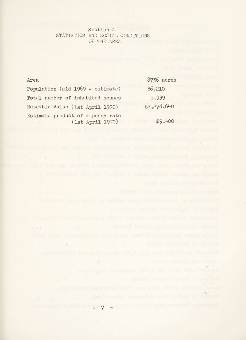 Section A STATISTICS AND SOCIAL CONDITIONS OF THE AREA Area Population (mid I969 - estimate) Total niimber of inhabited houses Rateable Value (ist April 1970) Estimate product of a penny rate (1st April 1970) 8736 acres 36,210 9,939 £2,278,640 £9,400