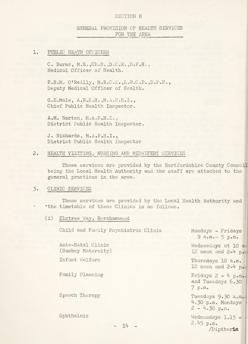 GENERAL PROVISION OF HEALTH SERVICES FOR THE AREA 1. PUBLIC HEATH OFI'ICERS C. Burns, M.B. ,Ch.B, ,DoC oH. ,DoP.Ho , Medical Officer of Healthc P,B.Mo O'Reilly, MoR,C„3.,L.R.C.P.,D.P.H., Deputy Medical Officer of Health. Chief Public Health Inspector. A.M. Norton, M.A.P.H.I., District Public Health Inspector. J. Richards, M.A.P.H.I., District Public Health Inspector 2. HEALTH VISITING, NURSING AND MIDWIFERY SERVICES These services are provided by the Hertfordshire County CounciL being the Local Health Authority and the staff are attached to the general practices in the area. 3. CLINIC SERVICES These services are provided by the Local Health Authority and the timetable of these Clinics is as follov/s. (i) Elstree Way, Borehamwood Child and Family Psychiatric Clinic Mondays Fridays 9 a.m.- 3 p*rn. Ante-Natal Clinic (Bushey Maternity Infant V/elfare Thursdays 10 a.m. ■ 12 noon and 2-4 p.ii V‘/ednesdays at 10 ai^ 12 noon and 2-4 p.i j Family Planning Fridays 2 - 4 p.ra.,: and Tuesdays 6.30 i 7 p.m* Speech Therapy Tuesdays 9*30 a.m.j 4.30 p.m. Mondays ! 2 - 4.30 p.m. Ophthalmic Wednesdays 1.15 - ' 2 c 45 p.m. - 14 /Diptherla