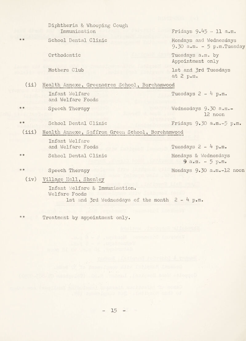 * * (ii) * * Diphtheria & Whooioing Cough Immunisation School Dental Clinic Orthodontic Mothers Club Fridays 9*^5 “ H a•mo Mondays and Wednesdays 9«30 aorrio - 5 p<.moTuesday Tuesdays a.mo by Appointment only 1st and 3rd Tuesdays at 2 p.rn. Health Annexe^ Greenacres School, Borehamv/ood Infant t/elfare Tuesdays 2 “* 4 p.m. and Welfare Foods Speech Therapy V/ednesdays 9«30 aom. 12 noon * School Dental Clinic Fridays 9*30 aom,-5 p.m, (iii) Health Annexe, Saffron Green School, Borehamwood Infant V/elfare and V/elfare Foods Tuesdays 2 “ 4 p.m, * School Dental Clinic Mondays 8c V/ednesdays 9 a.m, “ 5 p-rn* * Speech Therapy Mondays 9*30 a,m.-12 noon (iv) Village Hall, Shenley Infant V/elfare 8c Immunisation, Welfare Foods 1st and 3rd Wednesdays of the month 2 4 p.m. Treatment by appointment only.