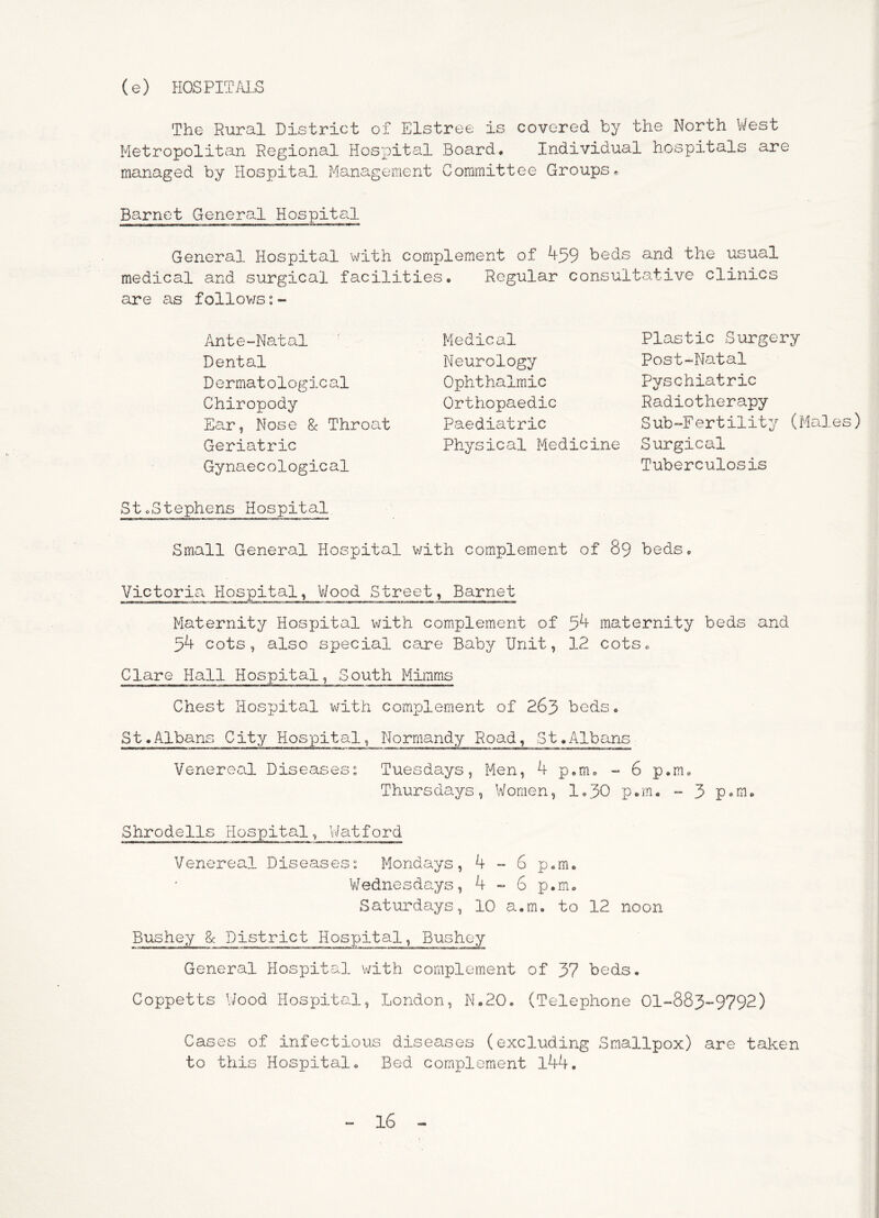 (e) HOSPITM.S The Rural District of Elstree is covered by the North V/est Metropolitan Regional Hospital Board. Individual hospitals are managed by Hospital Mana.gement Committee Groups^ Barnet Genero-l Hospits.l General Hospital with complement of 459 beds and the usual medical and surgical facilities. Regular consultative clinics are as follov/s:- Ante“Natal Dental Dermatological Chiropody Ear, Nose & Throat Geriatric Gynaecological StoStephens Hospital Small General Hospital with complement of 89 beds. Victoria. Hospital, V/ood Street, Barnet Maternity Hospital with complement of 54 maternity beds and 54 cots, also special care Baby Unit, 12 cots. Clare Hall Hospital, South Mimms Chest Hospital with complement of 263 beds. St.Albans City Hospital, Normandy Road, St.Albans Venereal Diseases” Tuesdays, Men, 4 p.m. - 6 p.m. Thursdays, Women, 1,30 p.m. - 3 p*m. Shrodells Hospital, Watford Venereal Diseasess Mondays, 4 ~ 6 p.m. Wednesdays, 4 6 p.m. Satin'days, 10 a.m. to 12 noon Bushey 8c District Hospital, Bushey General Hospital with complement of 37 beds. Coppetts Wood Hospital, London, N.20, (Telephone 01“883“9792) Cases of infectious diseases (excluding Smallpox) are taken to this Hospital. Bed complement l44. Medical Neurology Ophthalmic Orthopaedic Paediatric Physical Medicine Plastic Surgery Post-Natal pyschiatric Radiotherapy Sub-Fertility (Males) Surgical Tuberculosis