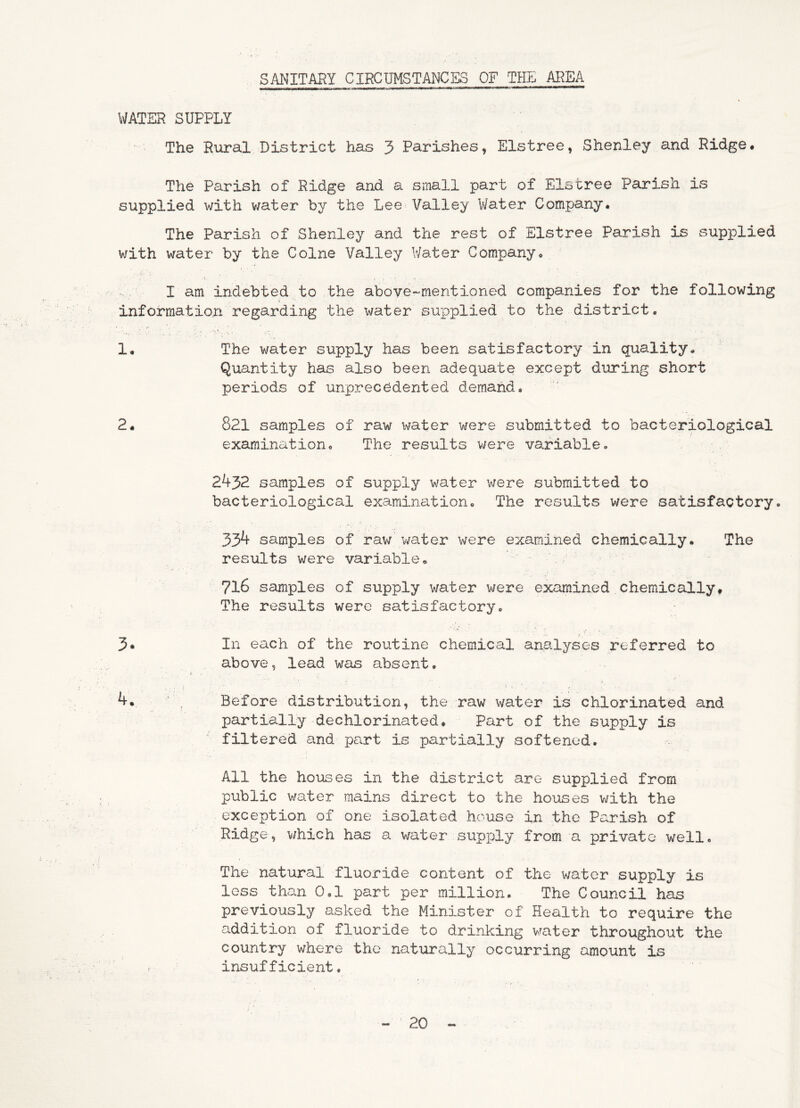 SANITARY CIRCUMSTANCES OF THE AREA WATER SUPPLY The Riiral District has 3 Parishes, Elstree, Shenley and Ridge. The Parish of Ridge and a small part of Elstree Parish is supplied with v/ater by the Lee Valley Water Company. The Parish of Shenley and the rest of Elstree Parish is supplied with water by the Colne Valley Water Company. , j • • • / • I am indebted to the above-mentioned companies for the following information regarding the water su'pplied to the district. 1. The water supply has been satisfactory in quality. Quantity has also been adequate except during short periods of unprecedented demand. 2. 821 samples of raw water were submitted to bacteriological examination. The results were variable. 2432 samples of supply water were submitted to bacteriological examination. The results were satisfactory. 334 samples of rav/ v/ater were examined chemically. The results were variable. 716 samples of supply water were examined chemically. The results were satisfactory. In each of the routine chemical analyses referred to above, lead was absent. Before distribution, the raw water is chlorinated and partially dechlorinated. Part of the supply is filtered and pa.rt is partially softened. All the houses in the district are supplied from public water mains direct to the houses with the exception of one isolated house in the Parish of Ridge, v/hich has a water supply from a private well. The natural fluoride content of the water supply is loss than 0,1 part per million. The Council has previously asked the Minister of Health to require the addition of fluoride to drinking vrater throughout the country where the natvirally occurring amount is insufficient.