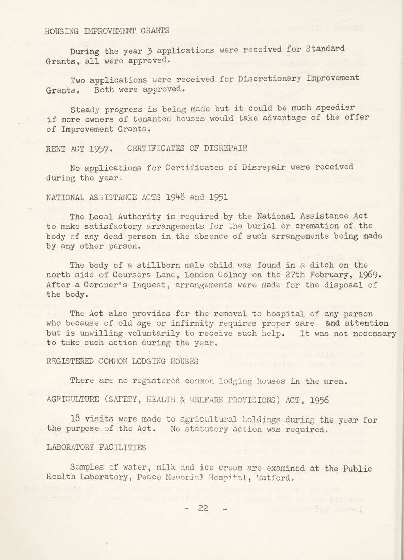 HOUSING IPIPROVEMENT GRANTS During the year 3 applications v/ere received for Standard Grants, all were approvedc Two applications were received for Discretionary Improvement Grants. Both were approved* Steady progress is being made but it could be much speedier if more owners of tenanted houses would take advantage of the offer of Improvement Grants. RENT ACT 1957- CERTIFICATES OF DISREPAIR No applications for Certificates of Disrepair were received during the year. NATIONAL ASSISTANCE ACTS 19^8 and 1951 The Local Authority is required by the National Assistance Act to make satisfactory arrangements for the burial or cremation of the body of any dead person in the absence of such arrangements being made by any other person. The body of a stillborn male child v/as found in a ditch on the north side of Coursers Lane, London Colney on the 27th February, 1969* After a Coroner's Inquest, arrangements were made for the disposal of the body. The Act also provides for the removal to hospital of any person who because of old age or infirmity requires proper care and attention but is unwilling voluntarily to receive such help. It was not necessary to take such action during the year. REGISTERED COMIION LODGING HOUSES ^ . There are no registered common lodging houses in the area. AGRICULTURE (SAFETY, HEilLTH Sc ’I'/ELFARE PROVISIONS) ACT, 1956 18 visits were made to agricultural holdings during the year for the purpose of the Act. No statutory action was required. LABORATORY FACILITIES Samples of water, milk and ice cream are examined at the Public Health Laboratory, Peace Me^'^ioria] Hospital, V/atford.