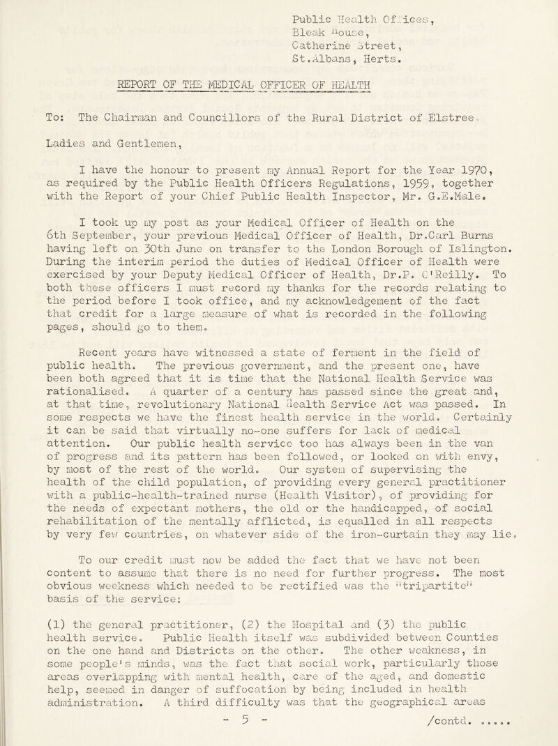 Public Health Offices, Bleal-c ^ouse, Catherine Ctreet, St 0Albansj Herts* REPORT OF THE i^/iBDICAL OFFICER OF HEyiLTH To: The Chairman and Councillors of the Rural District of Elstreeo Ladies and Gentlemen, I have the honour to present my Annual Report for the Year 1970, as required by the Public Health Officers Regulations, 1959? together with the Report of your Chief Public Health Inspector, Mr* GoE.Male* I took up my post as your Medical Officer of Health on the 6th September, your previous Medical Officer of Health, DroCarl Burns having left on 30th June on transfer to the London Borough of Islington. During the interim period the duties of Medical Officer of Hea.lth were exercised by your Deputy Medical Officer of Health, Dr.P. C'Reilly. To both these officers I must record my thanlcs for the records relating to the period before I took office, and my acknowledgement of the fact that credit for a large measure of vdiat is recorded in the following pages, should go to them. Recent years have witnessed a state of ferment in the field of public health. The previous government, and the present one, have been both agreed that it is time that the National Health Service was rationalised. A quarter of a century has passed since the great and, at that time, revolutionary National Health Service Act was passed. In some respects we have the finest health service in the v/orld. Certainly it can be said that virtually nO“One suffers for lack of medical attention. Our public health service too has always been in the van of progress and its loattern has been followed, or looked on v/ith envy, by most of the rest of the world. Our system of supervising the health of the child population, of ioroviding every general practitioner v/ith a public-^health-'trained nurse (Health Visitor) , of providing for the needs of expectant mothers, the old or the handicapjjed, of social rehabilitation of the mentally afflicted, is equalled in all respects by very fev/ countries, on whatever side of the iroiwcurtain they may lie. To our credit must nov/ be added the fact that we have not been content to assume that there is no need for further progress. The most obvious weekness which needed to be rectified v/as the ‘'tripartite'’ basis of the service: (1) the general practitioner, (2) the Hospital and (3) the public health service. Public Health itself was subdivided betv/een Counties on the one hand and Districts on the other. The other v/eakness, in some people's minds, was the fact that social work, particularly those areas overlapping v/ith mental health, care of the aged, and domestic help, seemed in danger of suffocation by being included in health administration. A third difficulty was that the geographical areas