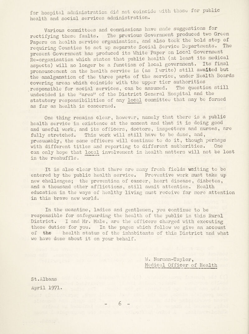for hospital aduinistration did not ooincio.e health and social services administrationo nith those for public Various cornrnittoes and commissions have maxte suggestions for rectifying these faults. The previous Goverrmient produced tv/o Green Papers on health service organisation, a>.nd adso took the bold step of requiring Counties to set up separate Social borvice Departuients. The present Government has produced its V/hite Paper on Local Government Re-organisation v/hich states that public health (at least its medical aspects) will no longer be a function of local government. Its final pronouncement on the health service is (as Iv/rite) still awaited out the amalgamation of the three parts of the service, under Health Boards covering areas which coincide v/ith the upper tier authorities .^responsible for social services, can be assumed. The question still undecided is the ‘’area” of the District General Hospital and the statutory responsibilities of any local committee that may be formed as far as health is concerned. One thing remains clear, hov^ever, namely that there as a public health service in existence at the moment and that it is doing good and useful work, and its officers, doctors, inspectors and nurses, a.re fully stretched. This v^ork will still ha.ve to be done, and, presumably, the same officers V\jill continue to do it, though perhaps v/ith different titles and reporting to different authorities. One can only hope that local involvement in health matters will not be lost in the reshuffle. It is also clear that there are many fresh fields waiting to be entered by the public health service. Preventive work must take up new challenges; the prevention of cancer, heeirt disease, diabetes, and a thousand other afflictions, still av/ait attention. Health education in the ways of healthy living must receive far more attention in this brave nev; v\forld. In the meantime, ladies and gentlemen, you continue to be responsible for safeguarding the health of the public in this Rural District. I and Mr. Male, are the officers che^rged with executing these duties for you. In the pages which follow v/e give an account of the health status of the inhabitants of this District and v/hat we have done about it on your behalf. V/. Norman~T ayl o r, Medical Officer of Hea.lth S t.Albans April 1971 ■»