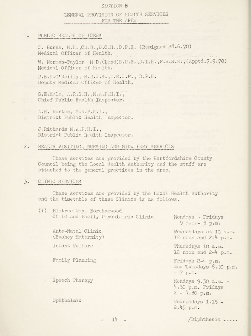 1. PUBLIC HEALTH OEFICEPuS PcB<,MoO’RoiIIy, MoR.C <,3 . ,LoR.C .P, , DcP.H. Deputy Medical Officer of Health» GoEoMale, AcRoSoH.,McAoPJloIo, Chief Public Heo^lth Inspectoro A o M o Nort on, M»A, P o H <> I» , District Public Health Inspector. J oRichards M«A»P.H«I., District Public HeoLlth Inspector. These services are provided by the Hertfordshire County Council being the Local Health Authority and the staff are attached to the general practices in the area. 3. CLINIC SERVICES These services are provided by the Local Health Authority and the timetable of these Clinics is as follows, (i) Elstree Way, Borehamwood Child e^nd Family Psychiatric Clinic Mondays - Fridays 9 a c m, - 3 P • . Ante-Natal Clinic (Bushey Maternity) Infant V/elfare T hur s d ays 10 a. m. 12 noon and 2-4 p.m. V/ednesdays at 1C a.m, 12 noon and 2-4 peiu. Family Planning Fridays 2-4 ]D„m. and Tuesdays 6,30 p.m. - 7 p.m. Speech Therapy Mondays 9»30 Oc.m. - 4.30 ]3,m. Fridays 2 - 4,30 p.m. Ophthalmic V/ ednosdays 1,15 2.45 p.m* l4 /Diphtheria