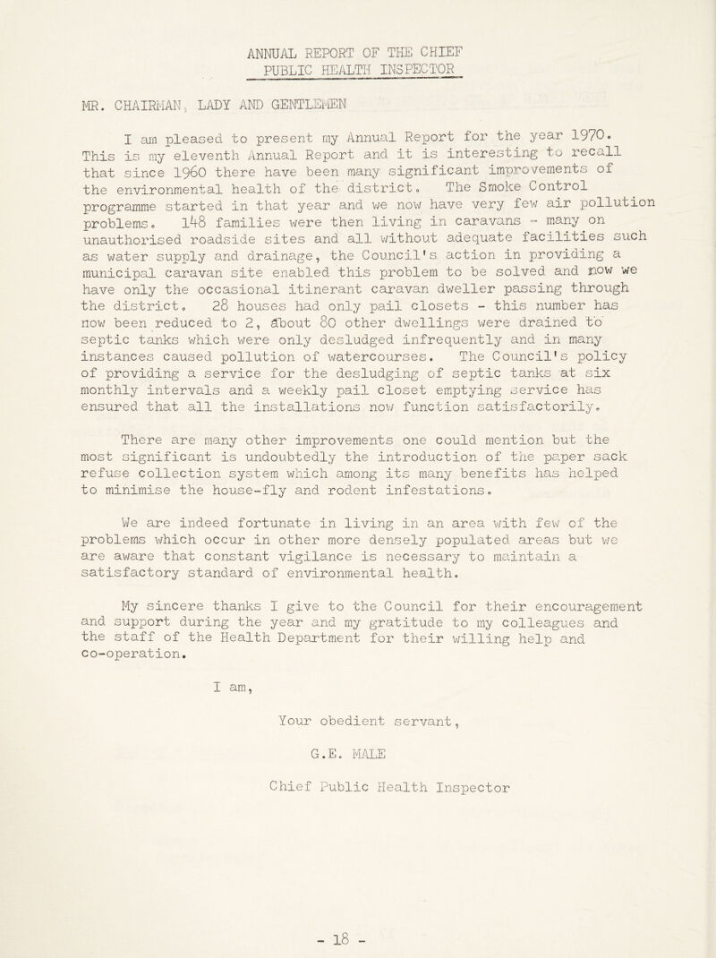 ANNUAL REPORT OF THE CHIEF PUBLIC HEALTH INSPECTOR MR. CHAIRMAN, LADY AND GENTLEMEN I arn pleased to present my Annual Report for the year 1970« This is my eleventh Annual Report and it is interesting tu recall that since I96O there have been many significant improvements of the environmental health of the district The Smoke Control programme started in that year and v/e now have very few air pollution problems 0 l48 families were then living in caravans - many on unauthorised roadside sites and all v/ithout adequate facilities such as water supply and drainage, the Council’s, action in providing a municipal caravan site enabled this problem to be solved and now we have only the occasional itinerant caravan dweller passing through the district 0 28 houses had only pail closets - this number has now been reduced to 2, ^bout 8C other dv/ellings were drained to septic tanks which were only desludged infrequently and in many instances caused pollution of watercourses. The Council’s policy of providing a service for the desludging of septic tanks at six monthly intervals and a weekly pail closet emptying service has ensured that all the installations now function satisfactorily. There are many other improvements one could mention but the most significant is undoubtedly the introduction of the paper sack refuse collection system which among its many benefits has helped to minimise the house-fly and rodent infestations. We are indeed fortunate in living in an area v/ith few of the problems which occur in other more densely populated areas but v/e are aware that constant vigilance is necessary to maintain a satisfactory standard of environmental health. My sincere thanks I give to the Council for their encouragem.ent and support during the year and my gratitude to my colleagues and the staff of the Health Department for their willing help and co-operation. I am, Your obedient servant, G.E. MALE Chief Public Health Inspector