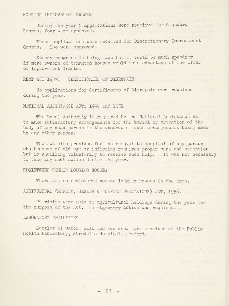 HOUSING IMPHOVEMEOT GRANTS Diiring the year 5 applications were received for Standard Grants, four were approved» i, Three applications were received for Discretiona.ry Improvement Grants. Tv/o were apioroved. Steady progress is being nia.de but it could be much speedier if more owners of tenanted houses would take advanta.ge of the offer of Improvement Grants. RENT ACT 1957 o CERTIFICATES'CF DISREPAIR No applications for Certificates of Disrepair v/ere received- during the year. NATIONAL ASSI3T..NCE ACTS 19^8 and 1951 The Local Authority is required by the National Assistance Act to malce satisfactory arra.ngements for the burial or cremation of the . body of any dead person in the absence of such arrangements being made by any other person. The Act also provides for the removal to hospiital of any person v/ho because of old age or infirmity requires proper care and attention but is unv/illing voluntarily to receive such hel'p. It v/as not necessary to tal^e any such action during the year. REGISTERED COMMON LODGING HOUSES There are no registered common lodging houses in the a.rea. AGRICULTURE (SAFFITY, HEALTH & ’/UCLFARE PROVISIONS) ACT, I9560 24 visits were made to agricultural holdings during the year for the purpose of the Act. I'io statutory action was required, v. LABORATORY FACILITIES Samples of v/a.tcr, milk Health Laboreitory, Shrodells :ind ice cream are examined at the Public Hospital, V/at f ord,