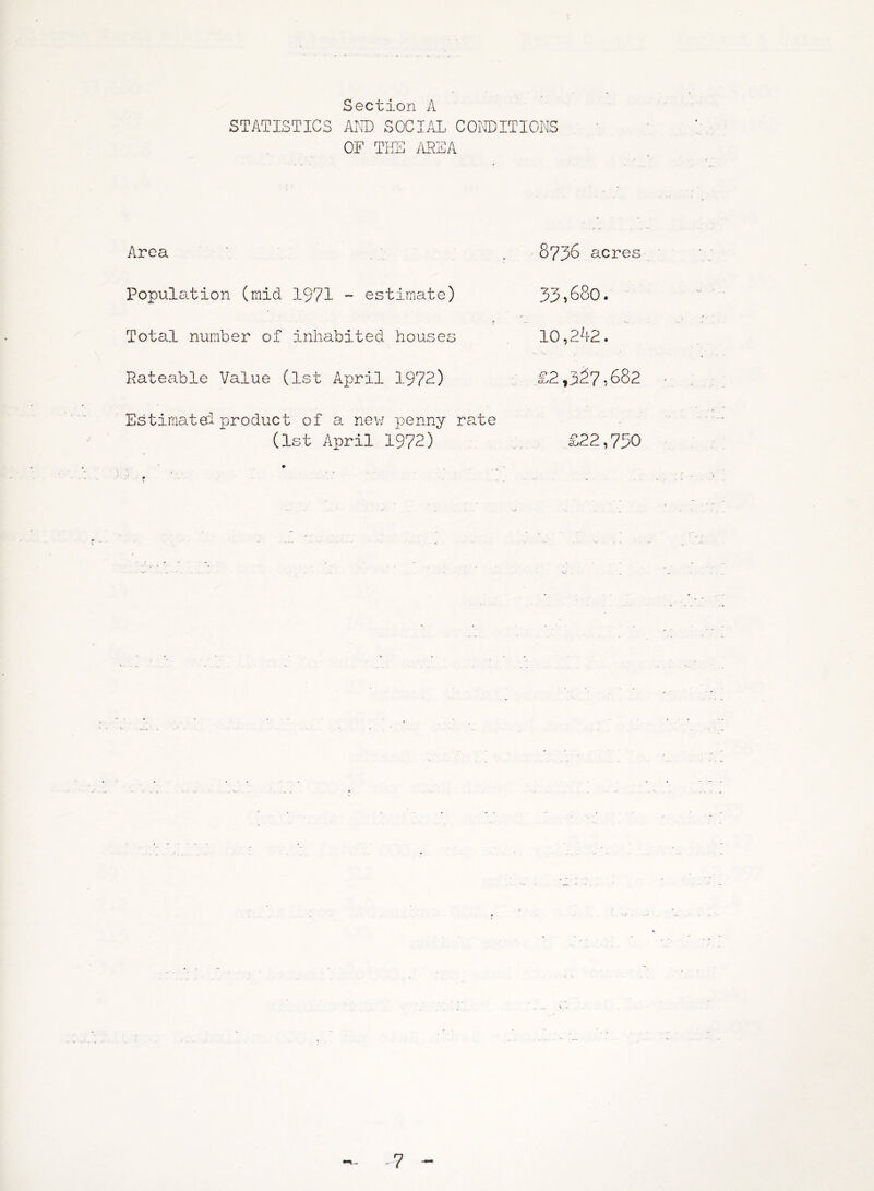 Section A STATISTICS AND SOCIAL CONDITIONS OF THE AREA Area Population (mid 1971 - estimate) r Total number of inhabited houses Rateable Value (1st April 1972) Estimate! product of a new penny rate (1st April 1972) r 8736 acres 33,680. 10,262. £2,327,682 £22,750