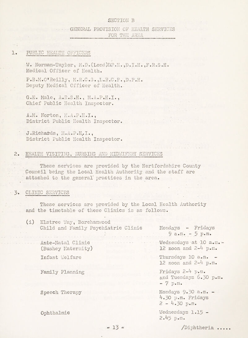 GENERAL PROVISION OF HEALTH SERVICES FOR THE AREA . . PUBLIC HEALTH OFFICERS W * Norman-Taylor, M. D. (Lord )D«P. H. Medical Officer of Health. D I.F I © TT .R.S .H. P.B.M.O*Reilly, M.K.C .3 . ,L.R.C .P. ,D,.P.H. Deputy Medical Officer of Health. G.E. Male, A.R.S.H., M.A.P.H.I., Chief Public Health Inspector. A.M. Norton, M.A.P.H.I., District Public Health Inspector. J. Richatds , M. A. P. H.. I. , District Public Health Inspector. HEALTH VISITI Mr* 1 j<or NUPQ w INC A '•vTps A hi ) J. 4.1 » . '. V MIDWIFERY SERVICES These services are provided by the Hertfordshire County Council being the Local Health Authority and the staff are attached to the general' practices in the area. CLINIC SERVICES These services are provided by the Local Health Authority and the timetable of these Clinics is as follows. (i) Elstree Way, Borehamwood Child and Family Psychiatric Clinic •■ Ante-Natal Clinic (Bushey Maternity) Infant Welfare Family Planning Speech Therapy Ophthalmic - 1 7 J Mondays - Fridays 9 a.m. - 5 p.m. Wednesdays at 10 a.m. 12 noon and 2-4 p.m. Thursdays 10 a.m. 12 noon and 2-4 p.m. Fridays 2-4 p.m. and Tuesdays 6.30 p.m - 7 p.m. Mondays 9*30 a.m. - 4.30 p.m. Fridays 2 - 4.30 p.m. ’Wednesdays 1.13 - 2.43 p.m. /Diphtheria .,
