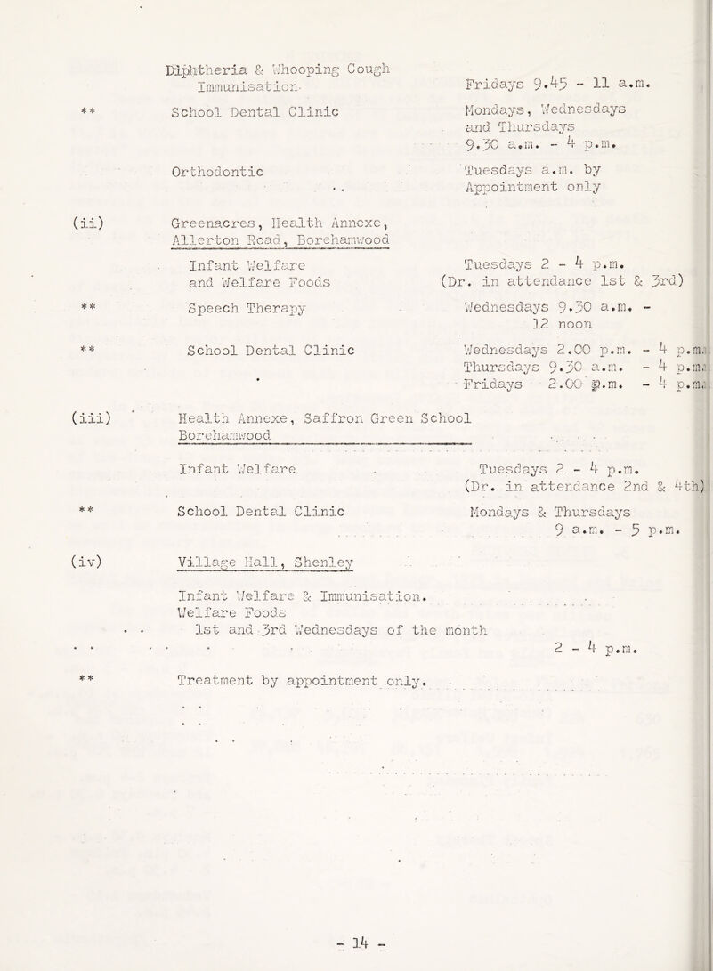 * * * * * * (iii) * * (iv) * * Diphtheria £ Whooping Cough Immunisation- Fridays 9*4,3 ~ 11 a.m. School Dental Clinic Mondays, Wednesdays and Thursdays 9.30 a.m. - 4 p.m. Orthodontic * « Tues days a.m. 0y Appointment only Greenacres, Health Annexe, Allerton Road, Borehamwood Infant Welfare and Welfare Foods Tuesdays 2 - 4 p.m. (Dr. in attendance 1st £ 3rd) Speech Therapy Wednesdays 9*30 a.m. - 12 noon School Dental Clinic • Wednesdays 2.00 p.m. - 4 p.m, Thursdays 9*30 a.m. - 4 p.m, • Fridays 2.00 p.m. - 4 p.m, \J sfc* Health Annexe, Saffron Green School Borchamv/ood • • Infant Welfare . Tuesdays 2 - 4 p.m. (Dr* in attendance 2nd 1 4th) School Dental Clinic Mondays & Thursdays 9 sum. - 5 P*m. Village Hall, Shenley Infant We If are & Immunisation. Welfare Foods 1st and Jrd Wednesdays of the month 2 - 4 p.m. Treatment by appointment only.