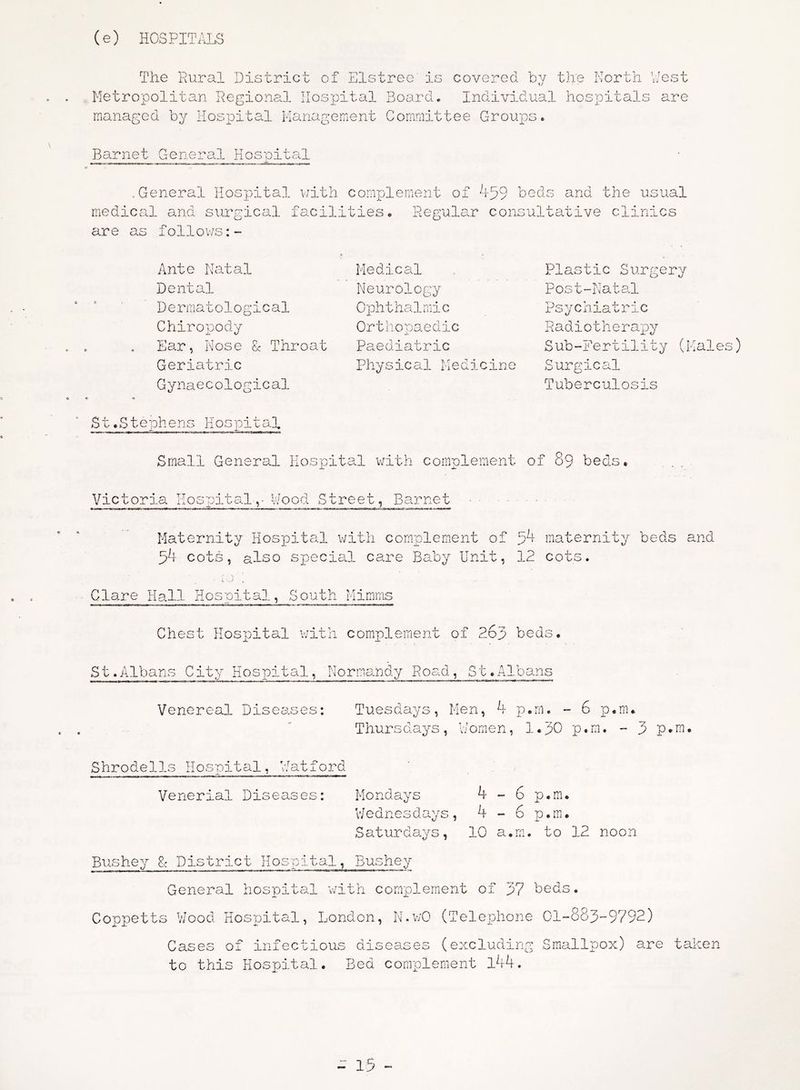 (e) HOSPITALS The Rural District of Elstree is covered by the North West Metropolitan Regional Hospital Board. Individual hospitals are managed by Hospital Management Committee Croups. Barnet General Hospital .General Hospital with complement of 459 beds and the usual medical and surgical facilities. Regular consultative clinics are as follows:- b t * « Ante Natal Dental D e r rna t o 1 o g i c al Chiropody Ear, Nose & Throat Geriatric Gynaecological Medical Neurology Ophthalmic Orthopaedic Paediatric Physical Medicine Plastic Surgery Post-Natal Psycniatnc R a d i o t h e r a p y Sub-Fertility Surgical Tuberculosis r. tales) o « St.Stephens Hospital s • Small General Hospital with complement of 89 bed Victoria IIos pi u a 1,* hood Street, Barnet Maternity Hospital with complement of 54 maternity beds and 54 cots, also special care Baby Unit, 12 cots. i -- J „ Glare Hall Hospital, South Mimms Chest Hospital with complement of Pop beds St.Albans City Hospital, Normandy Road, St.Albans Venereal Diseases: Tuesdays, Men, 4 p.rn. - 6 p.m. Thursdays, V/omen, l.pO p.m. - 3 p.m Shrodells Hospital, Watford Venerial Diseases: Mondays 4 - 6 p.m. Wednesdays, 4 - 6 p.m. Saturdays, 10 a.m. to 12 noon Bushey District Hospital, Bushey General hospital with complement of 37 beds. Coppetts Wood Hospital, London, N.v/0 (Telephone 01-883-9792) Cases of infectious diseases (excluding Smallpox) are taken to this Hospital. Bed complement l44.