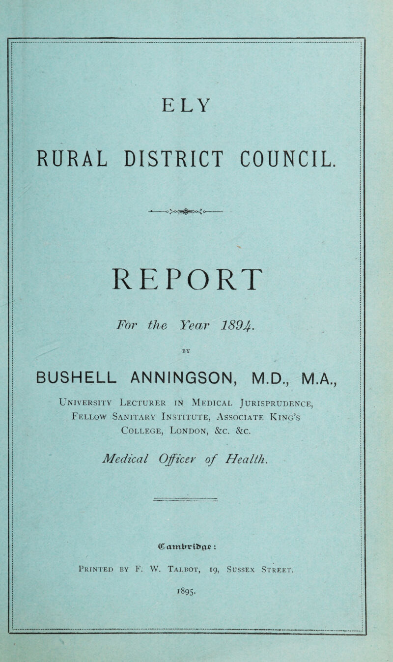 RURAL DISTRICT COUNCIL. 0>0<^^>0^0 REPORT For the Year 189Jf. BY BUSHELL ANNINGSON, M.D., M.A., University Lecturer in Medical Jurisprudence, Fellow Sanitary Institute, Associate King’s College, London, &c. &c. Medical Officer of Health. Printed by F. W. Talbot, 19, Sussex Street. 1895.