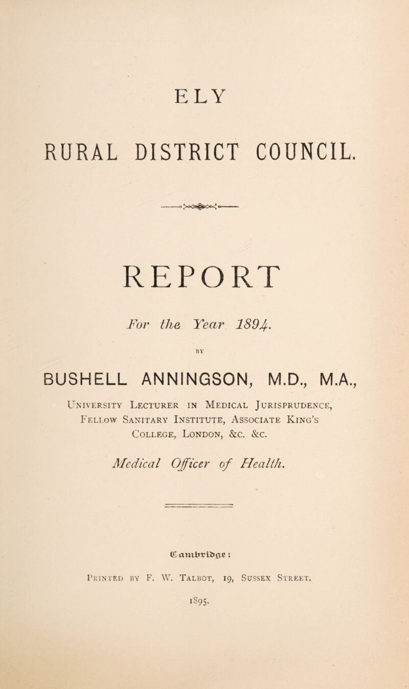 RURAL DISTRICT COUNCIL. 0>0<^^>ix^0. REPORT For the Year 1894- BY BUSHELL ANNINGSON, M.D., M.A., University Lecturer in Medical Jurisprudence, Fellow Sanitary Institute, Associate King’s College, London, &c. &c. Medical Officer of Health, Erin LED by F. W. Talbot, 19, Sussex Street. 1895.