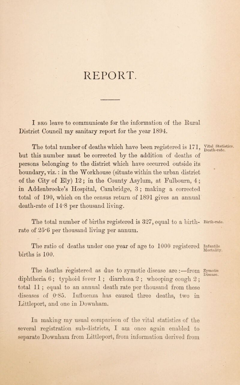 REPORT. I BEG leave to communicate for the information of the Bural District Council my sanitary report for the year 1894. The total number of deaths which have been registered is 171, but this number must be corrected by the addition of deaths of persons belonging to the district which have occurred outside its boundary, viz.: in the Workhouse (situate within the urban district of the City of Ely) 12; in the County Asylum, at Fulbourn, 4; in Addenbrooke’s Hospital, Cambridge, 3 ; making a corrected total of 190, which on the census return of 1891 gives an annual death-rate of 14*8 per thousand living. The total number of births registered is 327, equal to a birth- rate of 25*6 per thousand living per annum. The ratio of deaths under one year of age to 1000 registered births is 100. The deaths registered as due to zj^motic disease are :—from diphtheria 6; typhoid fever 1 ; diarrhoea 2 ; whooping cough 2 ; total 11 ; equal to an annual death rate per thousand from these diseases of 0*85. lutliienza has caused three deaths, two in Littleport, and one in Downham. In making my usual comparison of the vital statistics of the several registration sub-districts, I am once again enabled to separate Downham from Littleport, from information derived from Vital Statistics. Death-rate. Birth-rate. Infantile Mortality. Zymotic Disease.