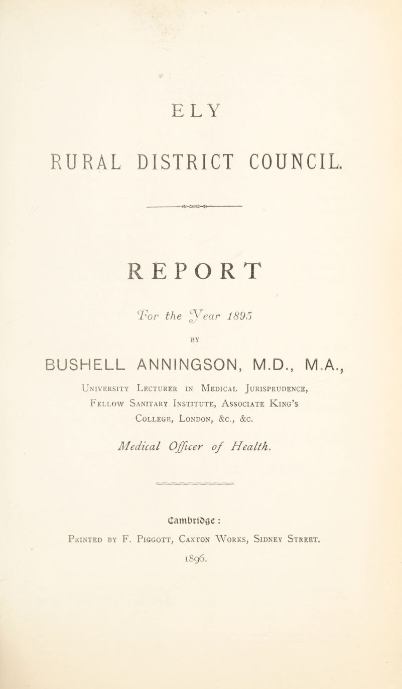 ELY RURAL DISTRICT COUNCIL. REPORT Tor the ear 1895 BY BUSHELL ANNINGSON, M.D., University Lecturer in Medical Jurisprudence, Fellow Sanitary Institute, Associate King’s College, London, &c., &c. Medical Officer of Health. CambnOge: Printed by F. Piggott, Caxton Works, Sidney Street, 1896. L