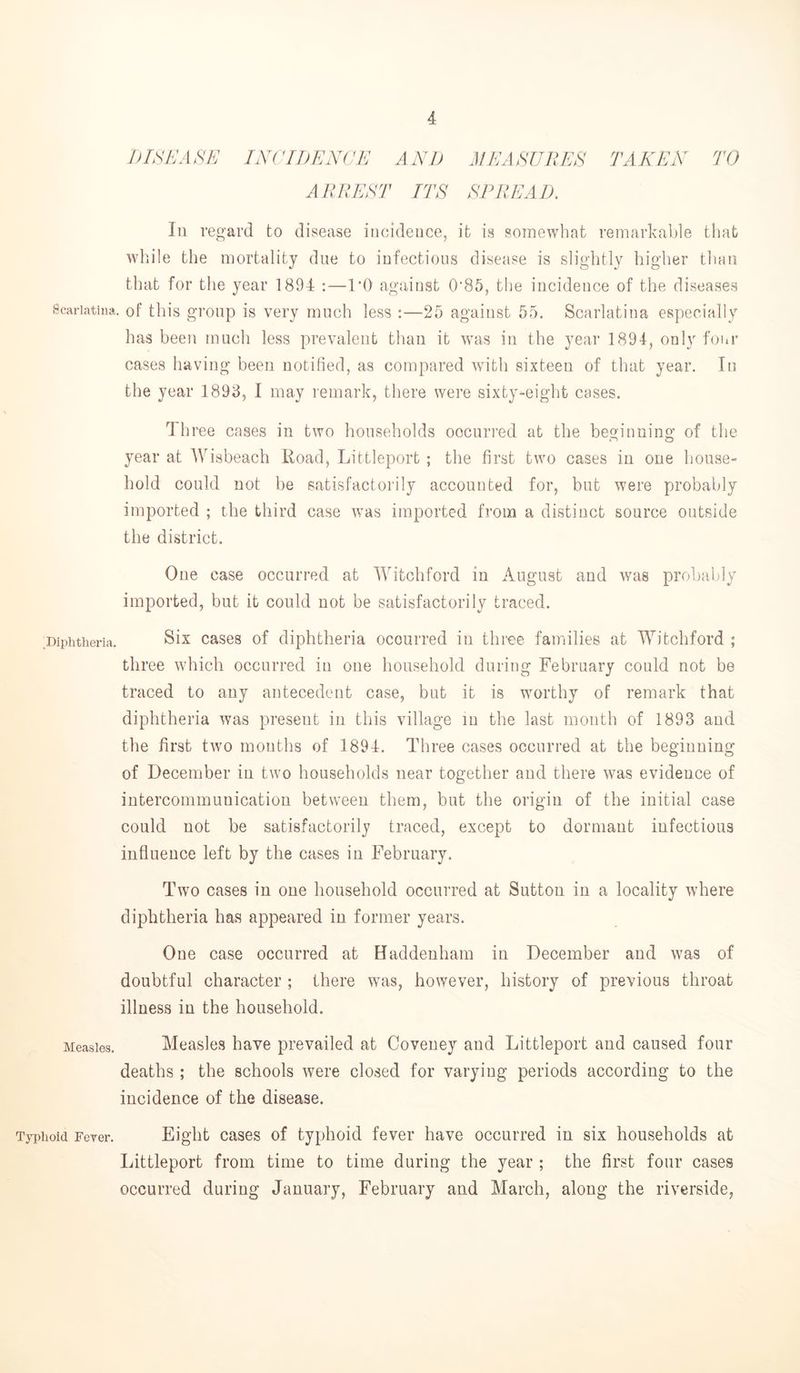 DISEASE INCIDENCE AND AEEASUEES TAKEN TO ARREST ITS SPREAD, 111 regard to disease incidence, it is somewhat remarkable that while the mortality due to infectious disease is slightly higher tluni that for the year 1894 :—TO against 0'85, the incidence of the diseases Scarlatina, of this gi’oup is Very iiiuch less :—25 against 55. Scarlatina especially has been much less prevalent than it was in the year 1894, only foi.r cases having been notified, as compared witli sixteen of tliat year. In the year 1893, I may remark, there were sixty-eight cases. d hree cases in two households occurred at the beginning of the year at Wisbeach Road, Littleport ; the first two cases in one house- hold could not be satisfactorily accounted for, but were probably imported ; the third case was imported from a distinct source outside the district. One case occurred at IVitchford in August and was probably imported, but it could not be satisfactorily traced. .Diphtheria. Six cases of diphtheria occurred in three families at Witchford ; three which occurred in one household during February could not be traced to any antecedent case, but it is worthy of remark that diphtheria was present in this village in the last month of 1893 and the first two months of 1894. Three cases occurred at the beginning of December in two households near together and there was evidence of intercommunication between them, but the origin of the initial case could not be satisfactorily traced, except to dormant infectious influence left by the cases in February. Two cases in one household occurred at Sutton in a locality where diphtheria has appeared in former years. One case occurred at Haddenham in December and was of doubtful character ; there was, however, history of previous throat illness in the household. Measles. Measlcs have prevailed at Coveney and Littleport and caused four deaths ; the schools were closed for varying periods according to the incidence of the disease. Typhoid Fever. Eight cases of typhoid fever have occurred in six households at Littleport from time to time during the year ; the first four cases occurred during January, February and March, along the riverside,