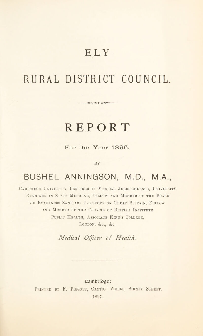 RURAL DISTRICT COUNCIL. REPORT For the Year 1896, BY BUSHEL ANNINGSON, M.D., M.A., Cambridge University Lecturer in Medical Jurisprudence, University Examiner in State Medicine, Fellow and Member of the Board of Examiners Sanitary Institute of Great Britain, Fellow and Member of the Council of British Institute Public Health, Associate King’s College, London. &c., &c. Medical Officer of Health. Cambnfccje: Printed by F. Piggott, Caxton Works, Sidney Street. 1897.