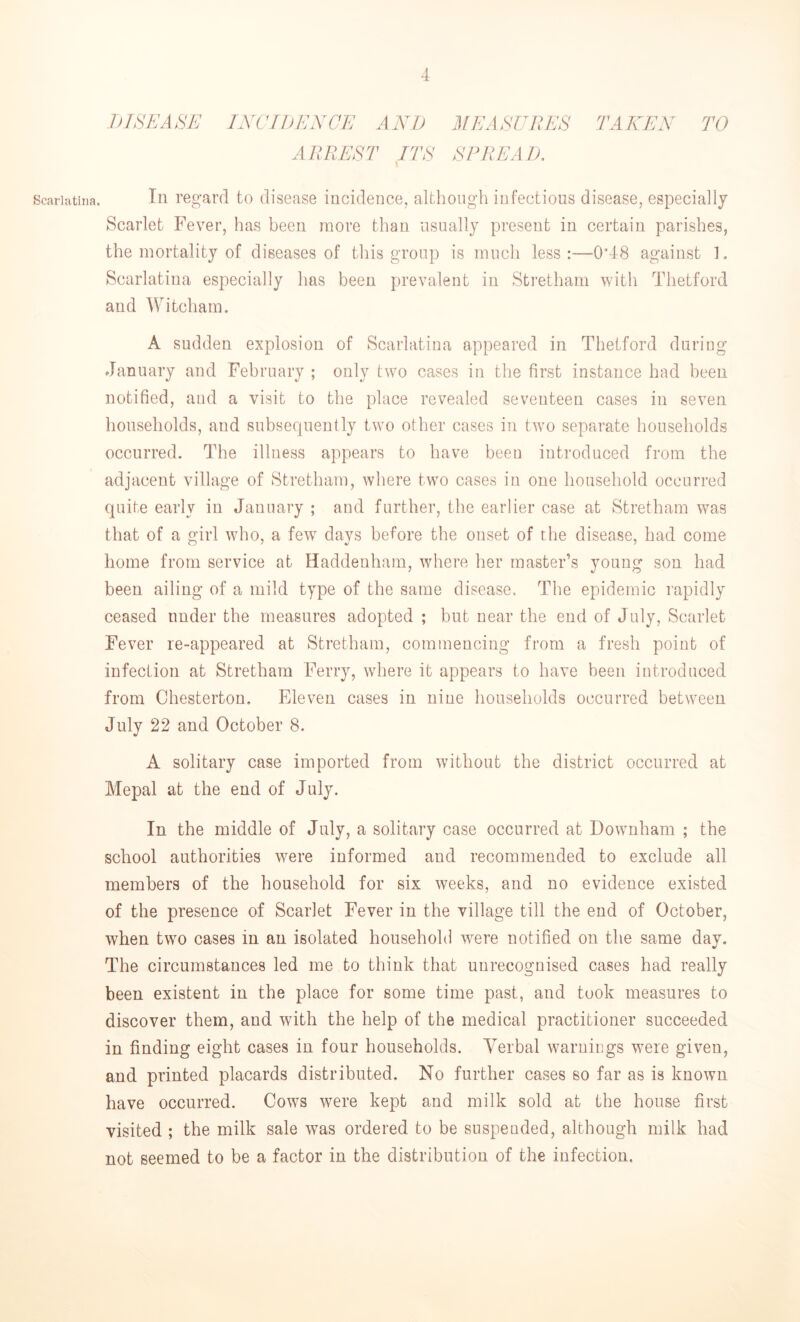 Scarlatina. DISEASE INCIDENCE AND MEASURES ARREST ITS SPREAD. TAKEN TO In regard to disease incidence, although infectious disease, especially Scarlet Fever, has been more than usually present in certain parishes, the mortality of diseases of this group is much less:—0’48 against 1. Scarlatina especially has been prevalent in Stretham with Thetford and Witcham. A sudden explosion of Scarlatina appeared in Thetford during January and February ; only two cases in the first instance had been notified, and a visit to the place revealed seventeen cases in seven households, and subsequently two other cases in two separate households occurred. The illness appears to have been introduced from the adjacent village of Stretham, where two cases in one household occurred quite early in January ; and further, the earlier case at Stretham was that of a girl who, a fewT days before the onset of the disease, had come home from service at Haddenham, where her master’s young son had been ailing of a mild type of the same disease. The epidemic rapidly ceased under the measures adopted ; but near the end of July, Scarlet Fever re-appeared at Stretham, commencing from a fresh point of infection at Stretham Ferry, where it appears to have been introduced from Chesterton. Eleven cases in nine households occurred between July 22 and October 8. A solitary case imported from without the district occurred at Mepal at the end of July. In the middle of July, a solitary case occurred at Downham ; the school authorities were informed and recommended to exclude all members of the household for six weeks, and no evidence existed of the presence of Scarlet Fever in the village till the end of October, when two cases in an isolated household were notified on the same day. The circumstances led me to think that unrecognised cases had really been existent in the place for some time past, and took measures to discover them, and with the help of the medical practitioner succeeded in finding eight cases in four households. Verbal warnings were given, and printed placards distributed. No further cases so far as is known have occurred. Cows were kept and milk sold at the house first visited ; the milk sale was ordered to be suspended, although milk had not seemed to be a factor in the distribution of the infection.