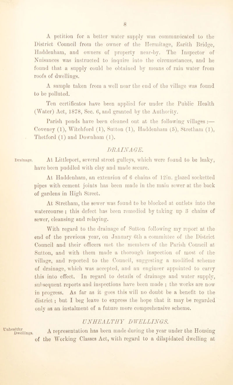 Drainage. Unhealthy Dwellings. A petition for a better water supply was communicated to the District Council from the owner of the Hermitage, Earith Bridge, Haddenham, and owners of property near-by. The Inspector of Nuisances was instructed to inquire into the circumstances, and he found that a supply could be obtained by means of rain water from roofs of dwellings. A sample taken from a well near the end of the village was found to be polluted. Ten certificates have been applied for under the Public Health (Water) Act, 1878, Sec. 6, and granted by the Authority. Parish ponds have been cleaned out at the following villages :— Coveney (1), Witchford (1), Sutton (1), Haddenham (5), Stretham (1), Thetford (1) and Dowuham (1). DRAINAGE. At Littleport, several street gulleys, which were found to be leaky, have been puddled with clay and made secure. At Haddenham, an extension of 6 chains of 12in. glazed socketted pipes with cement joints has been made in the main sewer at the back of gardens in High Street. At Stretham, the sewer was found to be blocked at outlets into the watercourse ; this defect has been remedied by taking up 3 chains of sewer, cleansing and relaying. With regard to the drainage of Sutton following my report at the end of the previous year, on January 6th a committee of the District Council and their officers met the members of the Parish Council at Sutton, and with them made a thorough inspection of most of the village, and reported to the Council, suggesting a modified scheme of drainage, which was accepted, and an engineer appointed to carry this into effect. In regard to details of drainage and water supply, subsequent reports and inspections have been made ; the works are now in progress. As far as it goes this will no doubt be a benefit to the district ; but I beg leave to express the hope that it may be regarded only as an instalment of a future more comprehensive scheme. UNHEALTHY DWELLINGS. A representation has been made during the year under the Housing of the Working Classes Act, with regard to a dilapidated dwelling at