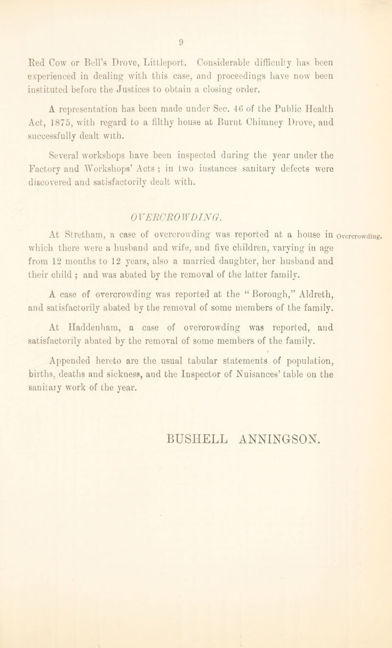 Red Cow or Bell’s Drove, Littleport. Considerable difficulty has been experienced in dealing with this case, and proceedings have now been instituted before the Justices to obtain a closing order. A representation has been made under Sec. 40 of the Public Health Act, 1875, with regard to a filthy house at Burnt Chimney Drove, and successfully dealt with. Several workshops have been inspected during the year under the Factory and Workshops’ Acts ; in two instances sanitary defects were discovered and satisfactorily dealt with. OVERCROWDING. At Stretham, a case of overcrowding was reported at a house in overcrowding, which there were a husband and wife, and five children, varying in age from 12 months to 12 years, also a married daughter, her husband and their child ; and was abated by the removal of the latter family. A case of overcrowding was reported at the “Borough,” Aldreth, and satisfactorily abated by the removal of some members of the family. At Haddenham, a case of overcrowding was reported, and satisfactorily abated by the removal of some members of the family. 4 Appended hereto are the usual tabular statements of population, births, deaths and sickness, aud the Inspector of Nuisances’ table on the sanitary work of the year. BUSHELL ANNINGSON.