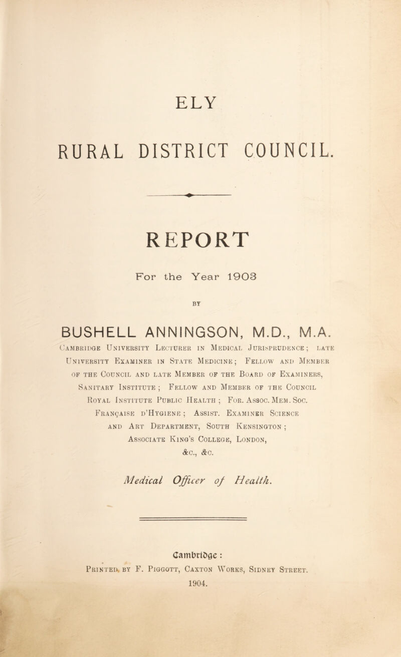 ELY RURAL DISTRICT COUNCIL. REPORT For the Year 1903 BY BUSHELL ANNINGSON, M.D., M.A. Cambridge University Lecturer in Medical Jurisprudence; late University Examiner in State Medicine; Fellow and Member of the Council and late Member of the Board of Examiners, Sanitary Institute ; Fellow and Member of the Council Royal Institute Public Health; For. Assoc. Mem. Soc. Franqaise d’Hygiene ; Assist. Examiner Science and Art Department, South Kensington ; Associate King’s College, London, &c., &c. Medical Officer of Health. Cambridge: Printed by F. Piggott, Caxton Works, Sidney Street. 1904.