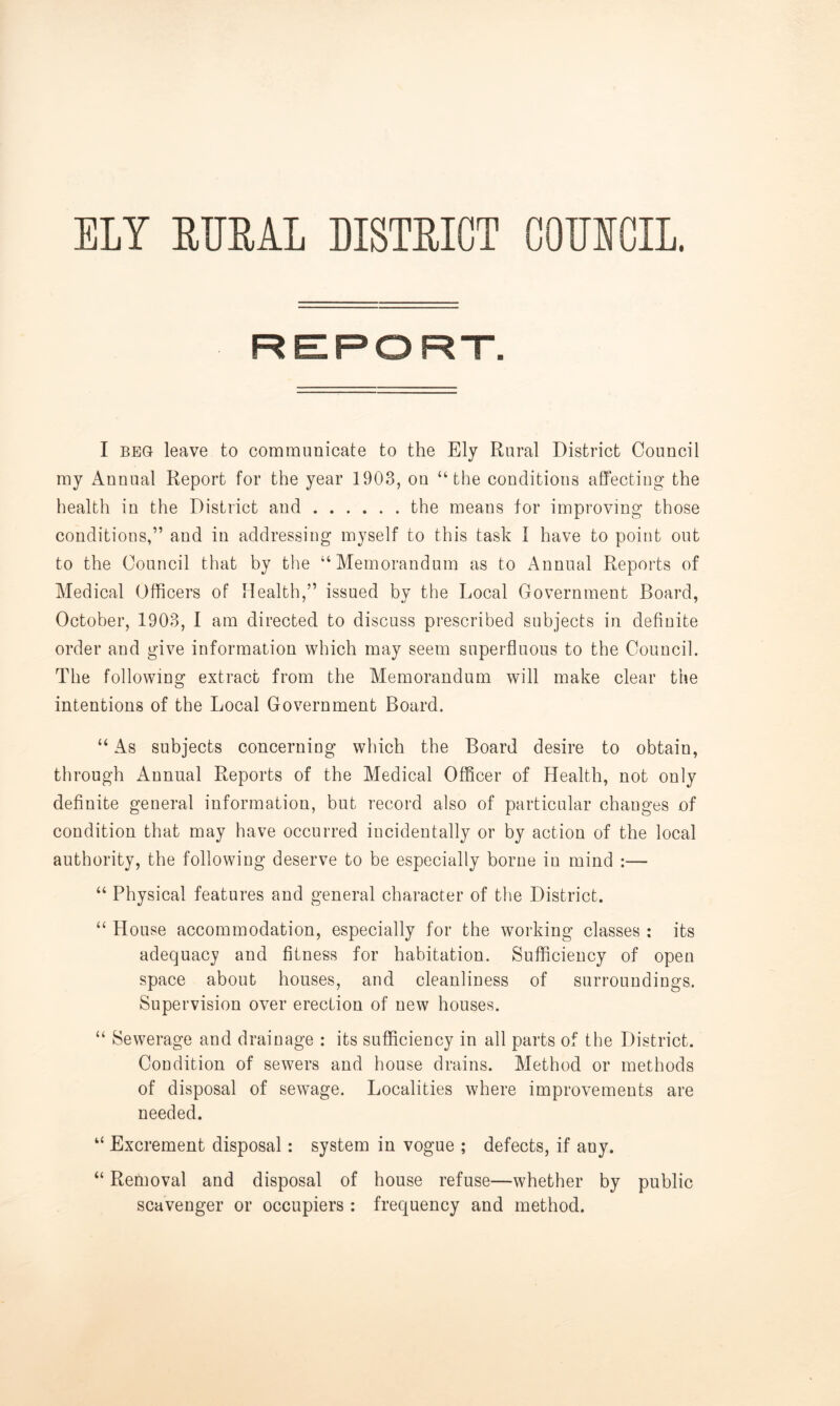 ELY RURAL DISTRICT CODICIL. REPORT. I beg leave to communicate to the Ely Rural District Council my Annual Report for the year 1903, ou “the conditions affecting the health in the District and the means for improving those conditions,” and in addressing myself to this task I have to point out to the Council that by the “Memorandum as to Annual Reports of Medical Officers of Health,” issued by the Local Government Board, October, 1903, I am directed to discuss prescribed subjects in definite order and give information which may seem superfluous to the Council. The following extract from the Memorandum will make clear the intentions of the Local Government Board. “ As subjects concerning which the Board desire to obtain, through Annual Reports of the Medical Officer of Health, not only definite general information, but record also of particular changes of condition that may have occurred incidentally or by action of the local authority, the following deserve to be especially borne in mind :— “ Physical features and general character of the District. “ House accommodation, especially for the working classes : its adequacy and fitness for habitation. Sufficiency of open space about houses, and cleanliness of surroundings. Supervision over erection of new houses. “ Sewerage and drainage : its sufficiency in all parts of the District. Condition of sewers and house drains. Method or methods of disposal of sewage. Localities where improvements are needed. “ Excrement disposal: system in vogue ; defects, if any. “ Removal and disposal of house refuse—whether by public scavenger or occupiers : frequency and method.