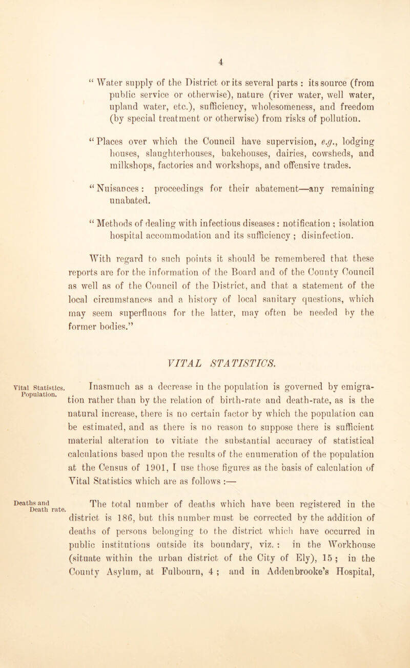 Vital Statistics. Population. Deaths and Death rate. “ Water supply of the District or its several parts : its source (from public service or otherwise), nature (river water, well water, upland water, etc.), sufficiency, wholesomeness, and freedom (by special treatment or otherwise) from risks of pollution. “ Places over which the Council have supervision, e.g., lodging houses, slaughterhouses, bakehouses, dairies, cowsheds, and milkshops, factories and workshops, and offensive trades. “ Nuisances: proceedings for their abatement—any remaining unabated. “ Methods of dealing with infectious diseases : notification ; isolation hospital accommodation and its sufficiency ; disinfection. With regard to such points it should be remembered that these reports are for the information of the Board and of the County Council as well as of the Council of the District, and that a statement of the local circumstances and a history of local sanitary questions, which may seem superfluous for the latter, may often be needed by the former bodies.” VITAL STATISTICS. Inasmuch as a decrease in the population is governed by emigra- tion rather than by the relation of birth-rate and death-rate, as is the natural increase, there is no certain factor by which the population can be estimated, and as there is no reason to suppose there is sufficient material alteration to vitiate the substantial accuracy of statistical calculations based upon the results of the enumeration of the population at the Census of 1901, I use those figures as the basis of calculation of Vital Statistics which are as follows :— The total number of deaths which have been registered in the district is 186, but this number must be corrected by the addition of deaths of persons belonging to the district which have occurred in public institutions outside its boundary, viz. : in the Workhouse (situate within the urban district of the City of Ely), 15 ; in the County Asylum, at Fulbourn, 4 ; and in Addenbrooke’s Hospital,