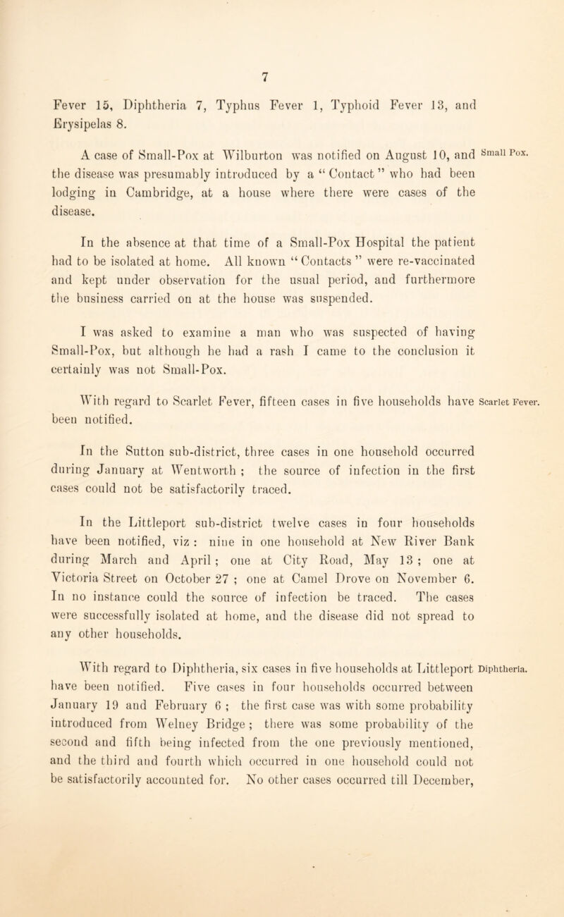 Fever 15, Diphtheria 7, Typhus Fever 1, Typhoid Fever 13, and Erysipelas 8. A case of Small-Pox at Wilburton was notified on August 10, and SmaU Pox- the disease was presumably introduced by a “ Contact ” who had been lodging in Cambridge, at a house where there were cases of the disease. In the absence at that time of a Small-Pox Hospital the patient had to be isolated at home. All known “ Contacts ” were re-vaccinated and kept under observation for the usual period, and furthermore the business carried on at the house was suspended. I was asked to examine a man who was suspected of having Small-Pox, but although he had a rash I came to the conclusion it certainly was not Small-Pox. With regard to Scarlet Fever, fifteen cases in five households have Scarlet Fever, been notified. In the Sutton sub-district, three cases in one household occurred during January at Wentworth ; the source of infection in the first cases could not be satisfactorily traced. In the Littleport sub-district twelve cases in four households have been notified, viz : nine in one household at New River Bank during March and April; one at City Road, May 13; one at Victoria Street on October 27 ; one at Camel Drove on November 6. In no instance could the source of infection be traced. The cases were successfully isolated at home, and the disease did not spread to any other households. With regard to Diphtheria, six cases in five households at Littleport Diphtheria, have been notified. Five cases in four households occurred between January 19 and February 6 ; the first case was with some probability introduced from Welney Bridge ; there was some probability of the second aud fifth being infected from the one previously mentioned, and the third and fourth which occurred in one household could not be satisfactorily accounted for. No other cases occurred till December,