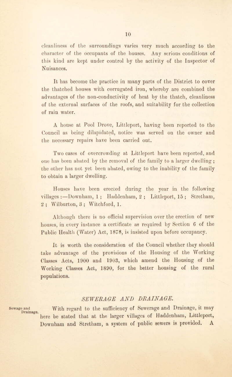 Sewage and Drainage. cleanliness of the surroundings varies very much according to the character of the occupauts of the houses. Any serious conditions of this kind are kept under control by the activity of the Inspector of Nuisances. It has become the practice in many parts of the District to cover the thatched houses with corrugated iron, whereby are combined the advantages of the non-conductivity of heat by the thatch, cleanliness of the external surfaces of the roofs, and suitability for the collection of rain water. A house at Pool Drove, Littleport, having been reported to the Couucil as being dilapidated, notice was served ou the owner and the necessary repairs have been carried out. Two cases of overcrowdiug at Littleport have been reported, and one has been abated by the removal of the family to a larger dwelling ; the other has not yet been abated, owiug to the inability of the family to obtain a larger dwelling. Houses have been erected during the year in the following villages :—Downham, 1 ; Haddenham, 2 ; Littleport, 15 ; Stretham, 2 ; Wil burton, 3 ; Witch ford, 1. Although there is no official supervision over the erection of new houses, in every instance a certificate as required by Section 6 of the Public Health (Water) Act, 1878, is insisted upon before occupancy. It is worth the consideration of the Council whether they should take advantage of the provisions of the Housing of the Working Classes Acts, 1900 and 1903, which amend the Housing of the Working Classes Act, 1890, for the better housing of the rural populations. SEWERAGE AND DRAINAGE. With regard to the sufficiency of Sewerage and Drainage, it may here be stated that at the larger villages of Haddenham, Littleport, Downham and Stretham, a system of public sewers is provided. A