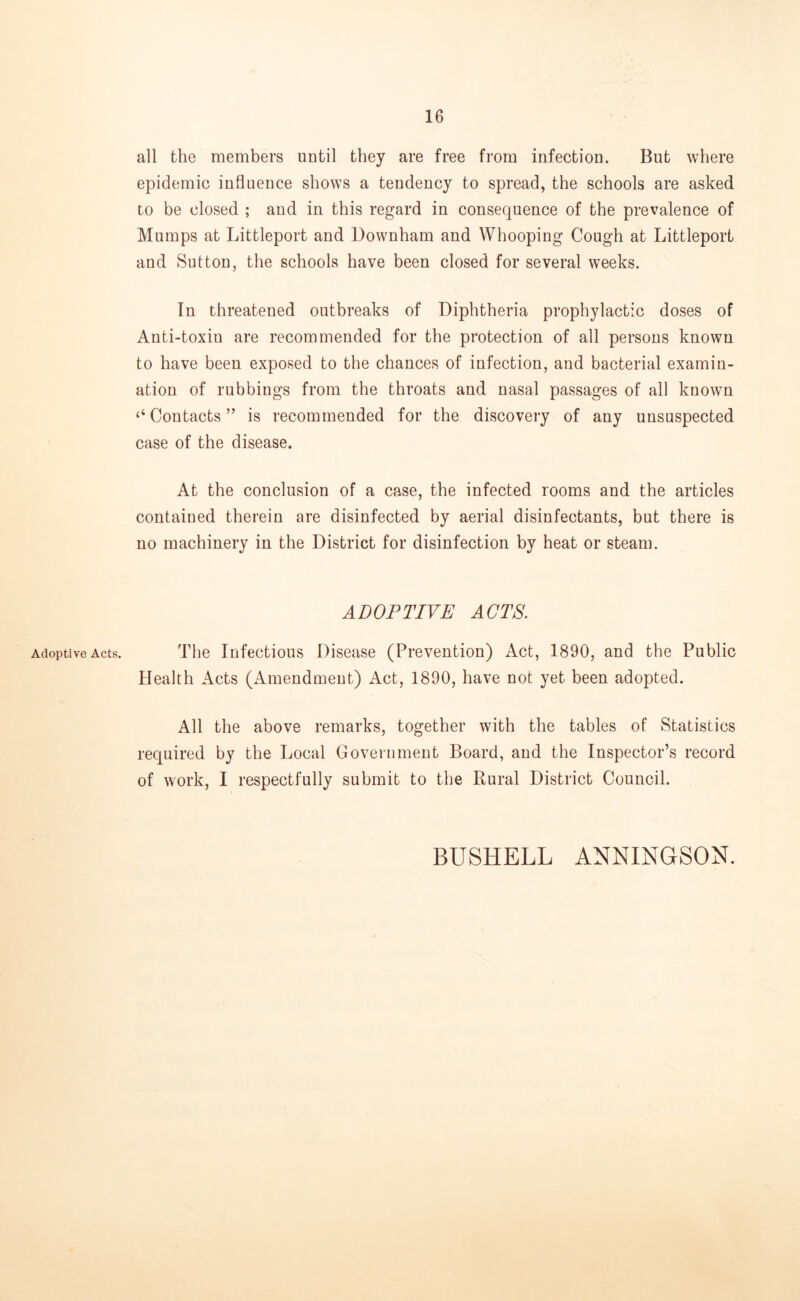 Adoptive Acts. all the members until they are free from infection. But where epidemic influence shows a tendency to spread, the schools are asked to be closed ; and in this regard in consequence of the prevalence of Mumps at Littleport and Downham and Whooping Cough at Littleport and Sutton, the schools have been closed for several weeks. In threatened outbreaks of Diphtheria prophylactic doses of Anti-toxiu are recommended for the protection of all persons known to have been exposed to the chances of infection, and bacterial examin- ation of rubbings from the throats and nasal passages of all known ‘‘ Contacts ” is recommended for the discovery of any unsuspected case of the disease. At the conclusion of a case, the infected rooms and the articles contained therein are disinfected by aerial disinfectants, but there is no machinery in the District for disinfection by heat or steam. ADOPTIVE ACTS. The Infectious Disease (Prevention) Act, 1890, and the Public Health Acts (Amendmeut) Act, 1890, have not yet been adopted. All the above remarks, together with the tables of Statistics required by the Local Government Board, and the Inspector’s record of work, I respectfully submit to the Rural District Council. BUSHELL ANNINGSON.