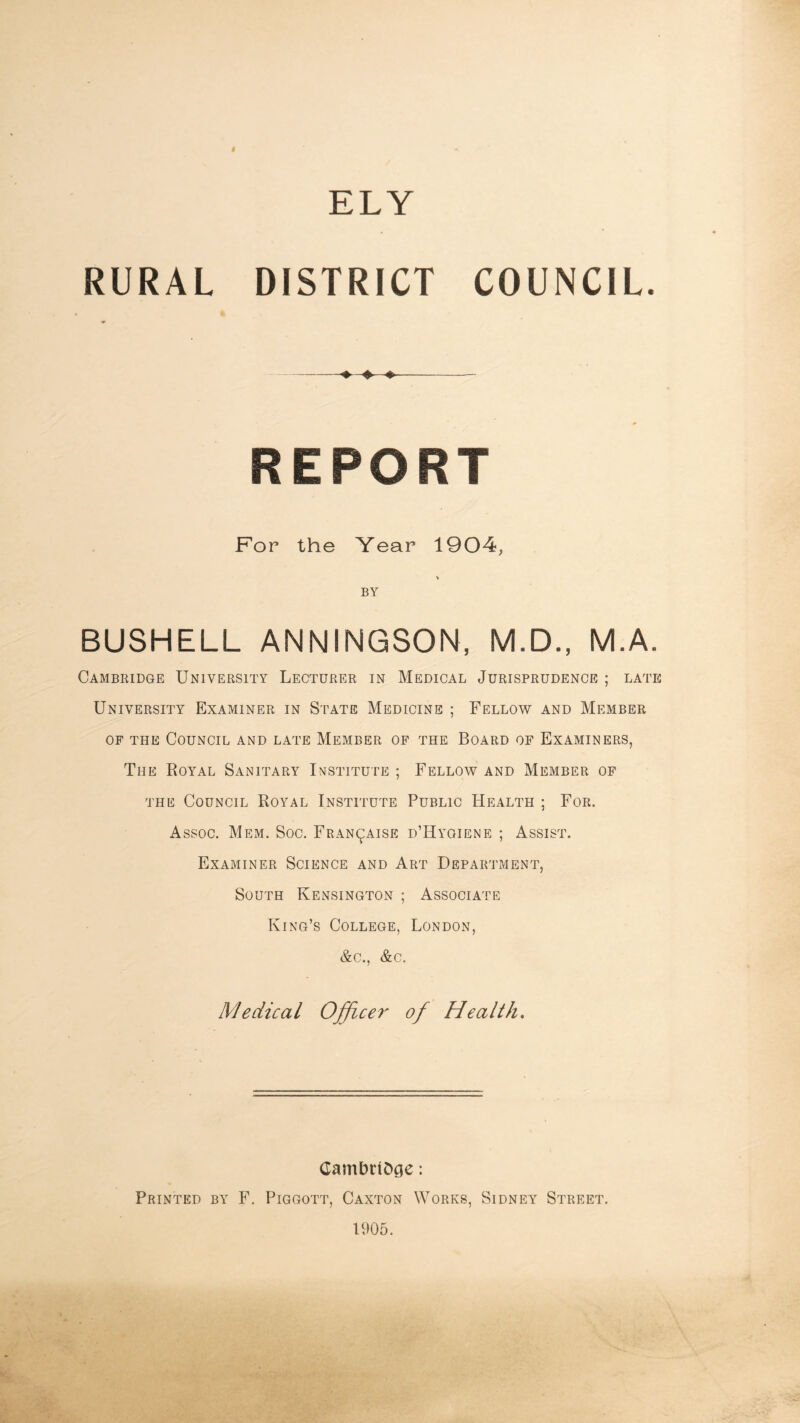 ELY RURAL DISTRICT COUNCIL. ♦ REPORT For the Year 1904, *» BY BUSHELL ANNINGSON, M.D., M.A. Cambridge University Lecturer in Medical Jurisprudence ; late University Examiner in State Medicine ; Fellow and Member OF THE Council and late Member of the Board of Examiners, The Royal Sanitary Institute ; Fellow and Member of THE Council Royal Institute Public Health ; For. Assoc, Mem. Soc, Fran^aise d’Hyoiene ; Assist. Examiner Science and Art Department, South Kensington ; Associate King’s College, London, &c., &c. Medical Officer of Health, CambhOge: Printed by F. Piggott, Caxton Works, Sidney Street. 1905.