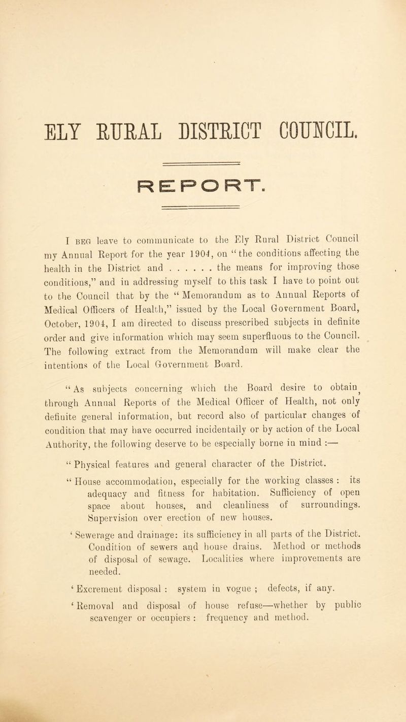 ELY EUML DISTEICT COEECIL. REPORT. I BEG leave to commuiiicate to the Ely Rural District Council my Annual Report for the year 1904, on “the conditions affecting the health in the District and the means for improving those conditions,” and in addressing myself to this task I have to point out to the Council that by the “ Memorandum as to Annual Reports of Medical Officers of Health,” issued by the Local Government Board, October, 1904, I am directed to discuss prescribed subjects in definite ordei* and give information which may seem superfluous to the Council. The following extract from the Memorandum will make clear the intentions of the Local Government Board. “ As subjects concerning which the Board desire to obtain^ through Annual Reports of the Medical Officer of Health, not only definite general information, but record also of particular changes of condition that may have occurred incidentally or by action of the Local Authority, the following deserve to be especially borne in mind :— “ Physical features and general character of the District. “ House accommodation, especially for the working classes : its adequacy and fitness for habitation. Sufficiency of open space about houses, and cleanliness of surroundings. Supervision over erection of new houses. ‘ Sewerage and drainage: its sufficiency in all parts of the District. Condition of sewers and house drains. Method or methods of disposal of sewage. Localities where improvements are needed. ‘ Excrement disposal : system in vogue ; defects, if any. ‘Removal and disposal of house refuse—whether by public scavenger or occupiers : frequency and method.