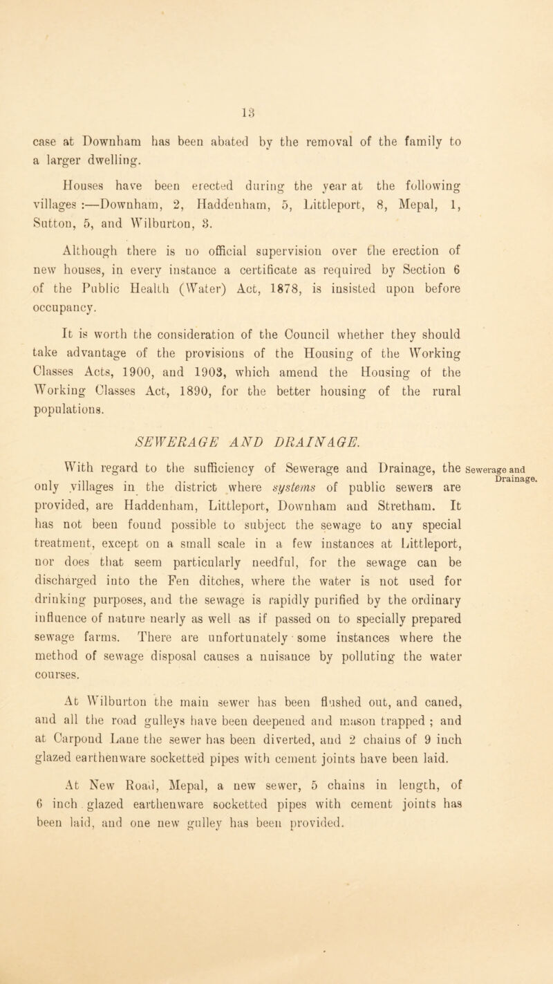 case at Dowiibam has been abated by the removal of the family to a larger dwelling. Houses have been erected daring the year at the following villages :—Downham, 2, Haddenham, 5, Littleport, 8, Mepal, 1, Sutton, 5, and Wilburton, 8. AUhough there is no official supervision over the erection of new houses, in every instance a certificate as required by Section 6 of the Public Health (Water) Act, 1878, is insisted upon before occupancy. It is worth the consideration of the Council whether they should take advantage of the provisions of the Housing of the Working Classes Acts, 1900, and 1903, which amend the Housing of the Working Classes Act, 1890, for the better housing of the rural populations. SEWERAGE AND DRAINAGE. With regard to the sufficiency of Sewerage and Drainage, the sewerage and 1-11 -IT* 1 1 • Drainaj only villages m the district where systems of public sewers are provided, are Haddenham, Littleport, Downham and Stretham. It has not been found possible to subject the sewage to any special treatment, except on a small scale in a few instances at Littleport, nor does that seem particularly needful, for the sewage can be discharged into the Fen ditches, where the water is not used for drinking purposes, and the sewage is rapidly purified by the ordinary influence of nature nearly as well as if passed on to specially prepared sewage farms. There are unfortunately • some instances where the method of sewage disposal causes a nuisance by polluting the water courses. At Wilburton the main sewer has been flushed out, and caned, and all the road gulleys have been deepened and mason trapped ; and at Carpond Lane the sewer has been diverted, and 2 chains of 9 inch glazed earthenware socketted pipes with cement joints have been laid. At New Roafl, Mepal, a new sewer, 5 chains in length, of 6 inch. glazed earthenware socketted pipes with cement joints has been laid, and one new galley has been provided.