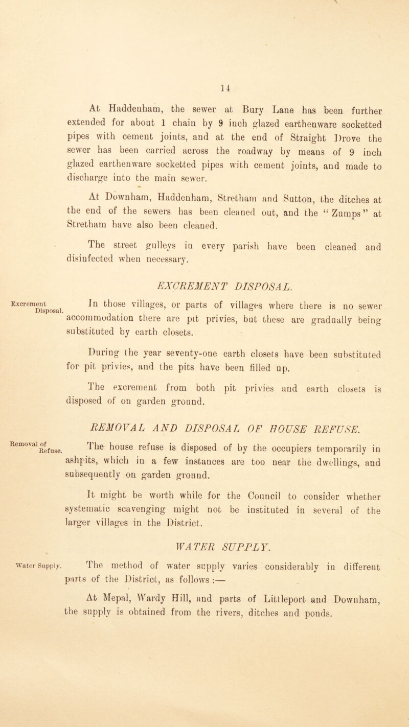 u At Haddenham, the sewer at Bury Lane has been further extended for about 1 chain by 9 inch glazed earthenware socketted pipes with cement joints, and at the end of Straight Drove the sewer has been carried across the roadway by means of 9 inch glazed earthenware socketted pipes with cement joints, and made to discharge into the main sewer. At Downham, Haddenham, Stretham and Sutton, the ditches at the end of the sewers has been cleaned out, and the “ Zumps ” at Stretham have also been cleaued. The street gulleys in every parish have been cleaned and disinfected when necessary. EXCREMENT DISPOSAL. Excrement^^^^^ In those villages, or parts of villages where there is no sewer accommodation there are pit privies, but these are gradually being substituted by earth closets. During the year seventy-one earth closets have been substituted for pit privies, and the pits have been filled up. The excrement from both pit privies and earth closets is disposed of on garden ground. REMOVAL AND DISPOSAL OF HOUSE REFUSE. Removal of Refuse. The house refuse is disposed of by the occupiers temporarily in ashpits, which in a few instances are too near the dwelling’s, and subsequently on garden ground. It might be worth while for the Council to consider whether systematic scavenging might not be instituted in several of the larger villages in the District. WATER SUPPLY. Water Supply. The method of water supply varies consideiably in different parts of the District, as follows :— At Mepal, Wardy Hill, and parts of Littleport and Downham, the supply is obtained from the rivers, ditches and ponds.