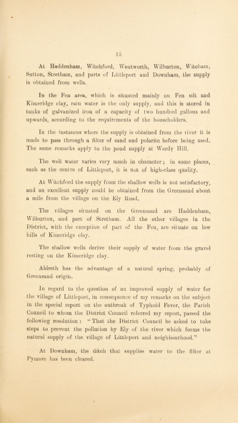 At Haddenham, Witchford, Wentworth, Wilburton, VVitcham, Sutton, Stretham, and parts of Littleport and Downham, the supply is obtained from wells. In the f’eu area, which is situated mainly on Fen silt and Kimeridge clay, rain water is the only supply, and this is stored in tanks of galvanized iron of a capacity of two hundred gallons and upwards, according to the requirements of the householders. In the instances where the supply is obtained from the river it is made to pass through a filter of sand and polarite before being used. The same remarks apply to the pond supply at Wardy Hill. The well water varies very much in character; in some places, such as the centre of Littleport, it is not of high-class quality. At Witchford the supply from the shallow wells is not satisfactory, and an excellent supply could be obtained from the Greensand about a mile from the village on the Ely Road. The villages situated on the Greensand are Haddenham, Wilburton, and part of Stretham. All the other villages in the District, with the exception of part of the Fen, are situate on low hills of Kimeridge clay. The shallow wells derive their supply of water from the gravel resting on the Kimeridge clay. Aldreth has the advantage of a natural spring, probably of Greensand origin. In regard to the question of an improved supply of water for the village of Littleport, in consequence of my remarks on the subject in the special report on the outbreak of Typhoid Fever, the Parish Council to whom the District Council referred my report, passed the following resolution : “ That the District Council be asked to take steps to prevent the pollution by Ely of the river which forms the natural supply of the village of Littleport and neighbourhood.” At Downham, the ditch that supplies water to the filter at Pymore has been cleared.