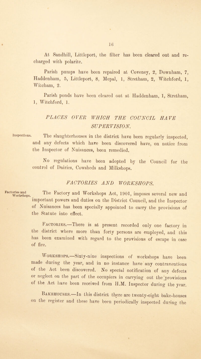 At Sandhill, Littleport, the filter has been cleared out and re- charged with polarite. Parish pumps have been repaired at Coveney, 2, Downham, 7, Haddenham, 5, Littleport, 8, Mepal, 1, Stretham, 2, Witchford, 1, Witcham, 2. Parish ponds have been cleared out at Haddenham, 1, Stretham, 1, Witchford, 1. PLAGES OVER WHICH THE COUNCIL HAVE SUPERVISION. Inspections, The slaughterhouses in the district have been regularly inspected, and any defects which have been discovered have, on notice from the Inspector of Nuisances, been remedied. No regulations have been adopted by the Council for the control of Dairies, Cowsheds and Milkshops. EAC TORIES AND WORKSHOPS. Factories and Workshops. The Factory and Workshops Act, 1901, imposes several new and important powers and duties on the District Council, and the Inspector of Nuisances has been specially appointed to carry the provisions of the Statute into effect. Iactories.—There is at present recorded only one factory in the district where more than forty persons are employed, and this has been examined with regard to the provisions of escape in case of fire. Workshops.—Sixty-nine inspections of workshops have been made during the year, and in no instance have any contraventions of the Act been discovered. No special notification of any defects or neglect on the part of the occupiers in carrying out the [provisions of the Act have been received from H.M. Inspector during the year. Bakehouses.—In this district there are twenty-eight bake-houses on the register and these have been periodically inspected during the