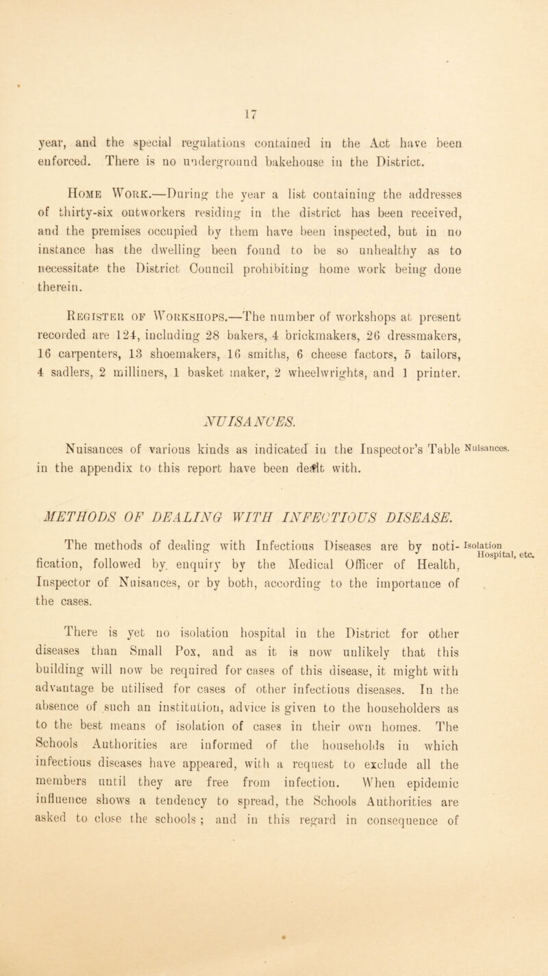)'ear, and the special regulations contained in the Act have been enforced. There is no underground bakehouse in the District. Home Work.—During the year a list containing the addresses of thirty-six outworkers residing in the district has been received, and the premises occupied by them hav’’e been inspected, but in no instance has the dwelling been found to be so unhealthy as to necessitate the District Council prohibiting home work being done therein. Register of Workshops.—The number of workshops at present recoided are 124, including 28 bakers, 4 brickmakers, 26 dressmakers, 16 carpenters, 18 shoemakers, 16 smiths, 6 cheese factors, 5 tailors, 4 Sadlers, 2 milliners, 1 basket maker, 2 wheelwrights, and 1 printer. NUISANCES, Nuisances of various kinds as indicated in the Inspector’s Table Nuisances, in the appendix to this report have been de^t with. METHODS OF DEALING WITH INFECTIOUS DISEASE. The methods of dealing with Infectious Diseases are by noti- isolation _ _ Hospital, etc. fication, followed by. enquiry by the Medical Officer of Health, Inspector of Nuisances, or by both, according to the importance of the cases. There is yet no isolation hospital in the District for other diseases tlian Small Pox, and as it is now unlikely that this building will now be required for cases of this disease, it might with ad Vantage be utilised for cases of other infectious diseases. In the absence of such an institution, advice is given to the householders as to the best means of isolation of cases in their own homes. The Schools Authorities are informed of the households in which infectious diseases have appeared, with a request to exclude all the members until they are free from infection. When epidemic influence shows a tendency to spread, the Schools Authorities are asked to close the schools ; and in tliis regard in consequence of ♦