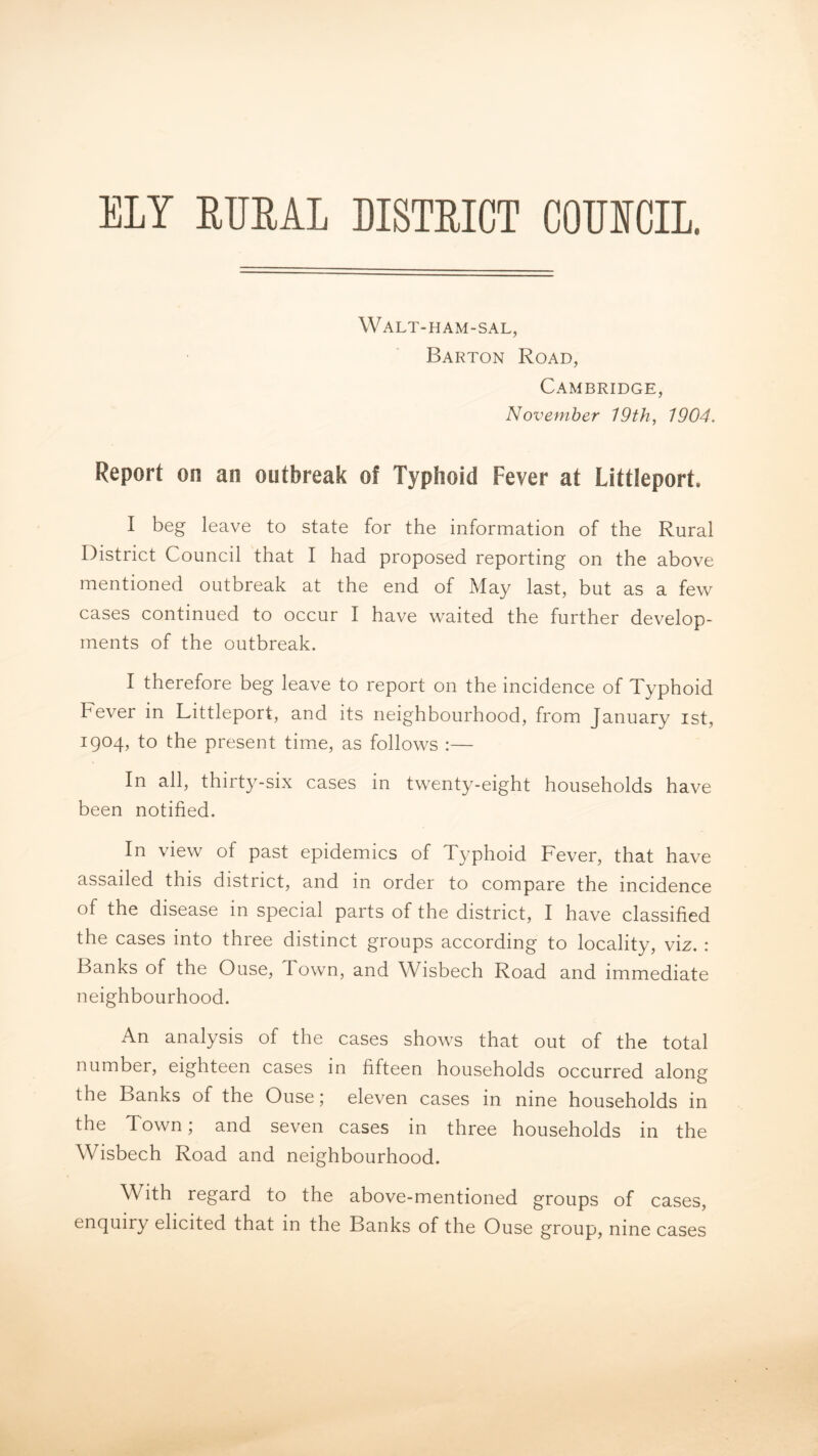 ELY ETJEAI DISTEICT COUSCIL. Walt-ham-sal, Barton Road, Cambridge, November 19th, 1904. Report on an outbreak of Typhoid Fever at Littleport. I beg leave to state for the information of the Rural District Council that I had proposed reporting on the above mentioned outbreak at the end of May last, but as a few cases continued to occur I have waited the further develop- ments of the outbreak. I therefore beg leave to report on the incidence of Typhoid Fever in Littleport, and its neighbourhood, from January ist, 1904, to the present time, as follows :— In all, thirty-six cases in twenty-eight households have been notified. In view of past epidemics of Typhoid Fever, that have assailed this district, and in order to compare the incidence of the disease in special parts of the district, I have classified the cases into three distinct groups according to locality, viz. : Banks of the Ouse, Town, and Wisbech Road and immediate neighbourhood. An analysis of the cases shows that out of the total number, eighteen cases in fifteen households occurred along the Banks of the Ouse; eleven cases in nine households in the Town; and seven cases in three households in the Wisbech Road and neighbourhood. With regard to the above-mentioned groups of cases, enquiry elicited that in the Banks of the Ouse group, nine cases