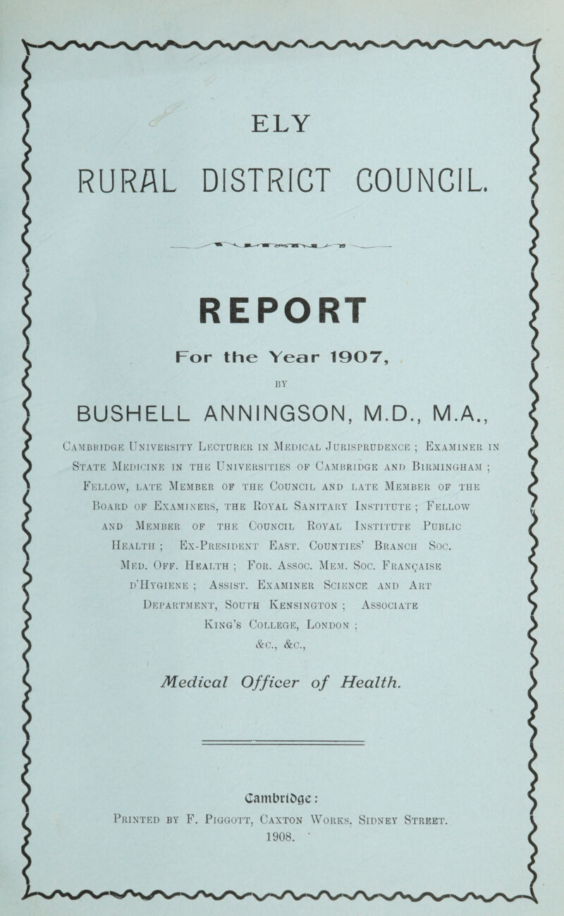 RURAL DISTRICT COUNCIL REPORT For the Year 10OT, , BY BUSHELL ANNINGSON, M.D., M.A., Cambridge University Lecturer in Medical Jurisprudence ; Examiner in State Medicine in the Universities of Cambridge and Birmingham ; Fellow, late Member of the Council and late Member of the Board of Examiners, the Royal Sanitary Institute ; Fellow and Member of the Council Royal Institute Public Health ; Ex-President East. Counties’ Branch Soc. Med. Off. Health ; For. Assoc. Mem. Soc. FiiANgAisE d’Hygiene ; Assist. Examiner Science and Art Department, South Kensington ; Associate King’s College, London ; &c., &c.. Medical Officer of Health. CambnDge: Printed by Piggott, Caxton Works. Sidney Street. 1908. ■