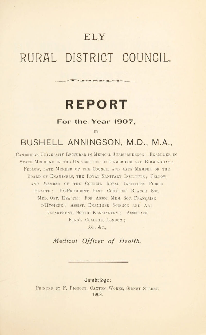RURAL DISTRICT COUNCIL REPORT For the Year 190T, BY BUSHELL ANNINGSON, M.D., M.A., Cambridge University Lecturer in Medical Jurisprudence ; Examiner in State Medicine in the Universities of Cambridge and Birmingham ; Fellow, la'I'e Member of 'I'he Council and late Member of the Board of Examiners, the Royal Sanitary Institute ; Fellow AND Member of the Council Royal Institute Public Health ; Ex-President East. Counties’ Branch Soc. Med, Off. Health ; For. Assoc. Mem. Soc. FRANgAisn d’IIyqiene ; Assist. Examiner Science and Art Department, South Kensington ; Associate King’s College, London ; &c., &c.. Medical Officer of Health. Cambridge : Printed by F. Pigqott, Caxton Works, Sidney Street. 1908.