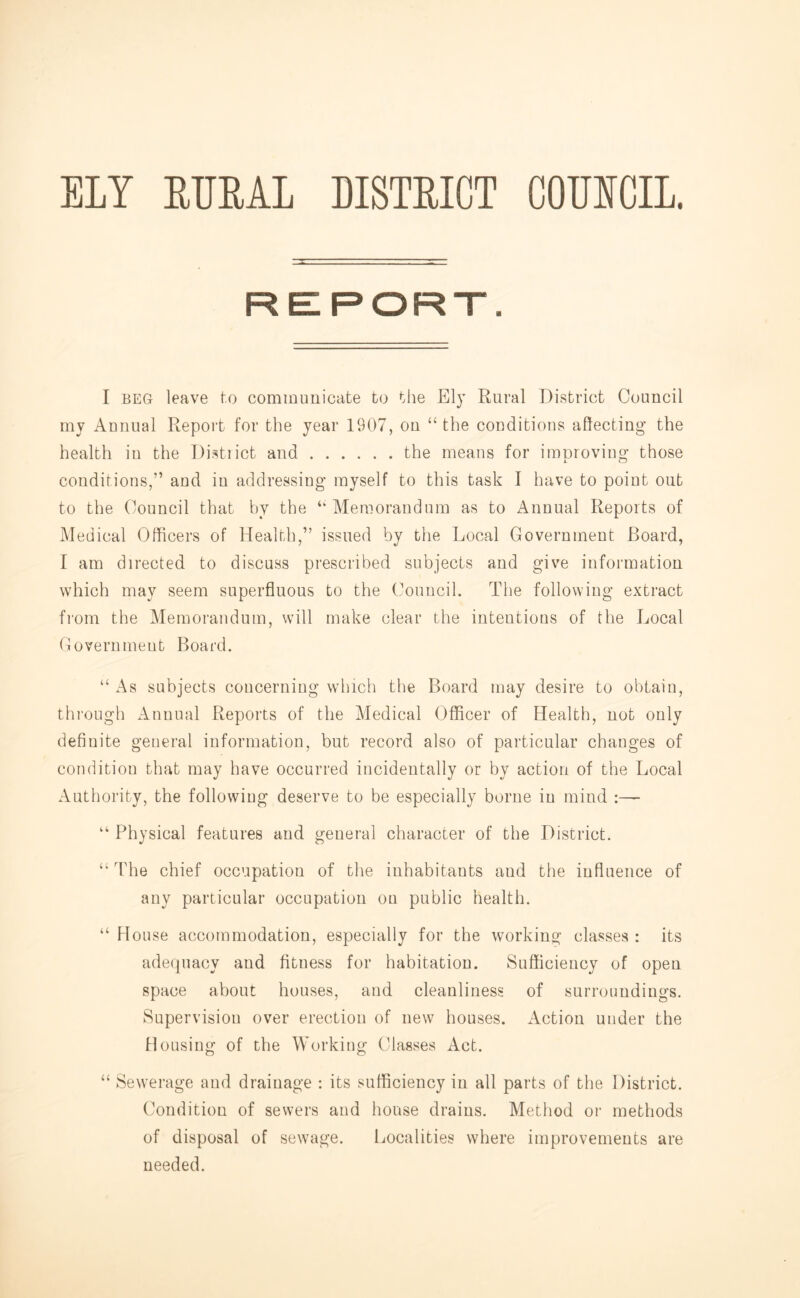 ELY ETJEAL DISTEET COEECIL. REPORT. I BEG leave l-.o communicate to the Ely Rural District Council my Annual Report for the year 1907, on “ the conditions aflecting the health in the Distiict and the means for imoroving those conditions,” and in addressing myself to this task I have to point out to the Council that l:)y the “Memorandum as to Annual Reports of Medical Officers of Health,” issued by the Local Government Board, I am directed to discuss prescribed subjects and give information which may seem superfluous to the (Mnucil. The following extract from the Memorandum, will make clear the intentions of the Local Government Board. “ As subjects concerning which the Board may desire to obtain, through Annual Reports of the Medical Officer of Health, not only definite general information, but record also of particular changes of condition that may have occurred incidentally or by action of the Local Authority, the following deserve to be especially borne in mind :— “ Physical features and general character of the District. “ The chief occupation of the inhabitants and the influence of any particular occupation on public health. “ House accommodation, especially for the working classes : its adequacy and fitness for habitation. Sufficiency of open space about houses, and cleanliness of surroundings. Supervision over erection of new houses. Action under the Housing of the Working Classes Act. “ Sewerage and drainage : its sufficiency in all parts of the District. Condition of sewers and house drains. Method or methods of disposal of sewage. Localities where improvements are needed.