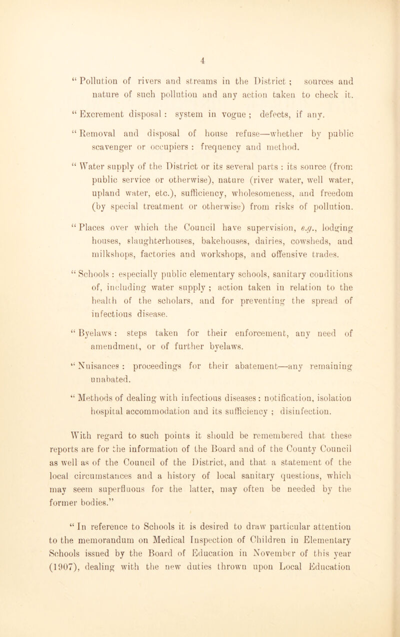 “ Pollution of rivers and streams in the District ; sources and nature of such pollution and any action taken to check it. “ Flxcreraent disposal : system in vogue ; defects, if any. “ Removal and disposal of house refuse—whether by public scavenger or occupiers : frequency and method. “ Water supply of the District or its several parts : its source (from, public sei’vice or othei’wise), nature (river water, well water, upland water, etc.), sufficiency, wholesomeness, and freedom (by special treatment or otherwise) from risks of pollution. “Places over which the Council have supervision, e.g., lodging houses, slaughterhouses, bakehouses, dairies, cowsheds, and milkshops, factories and workshops, and offensive trades. “ Schools : especially public elementary schools, sanitary couditions of, imduding water supply ; action taken in relation to the health of the scholars, and for preventing the spread of infectious disease. “ Byelaws : steps taken for their enforcement, any need of amendment, or of further byelaws. “ Nuisances : proceedings for their abatement—any remaining unabated. “ Methods of dealing with infectious diseases : notification, isolation hospital accommodation and its sufficiency ; disinfection. With regard to such points it should be remembered that these reports are for the information of the Board and of the County Council as well as of the Council of the District, and that a statement of the local circumstances and a history of local sanitary questions, which may seem superfluous for the latter, may often be needed by the former bodies.” “ In reference to Schools it is desired to draw particular attention to the memorandum on Medical Inspection of Children in Elementary Schools issued by the Board of Educarion in November of this year (1907), dealing with the new duties thrown upon Local Education