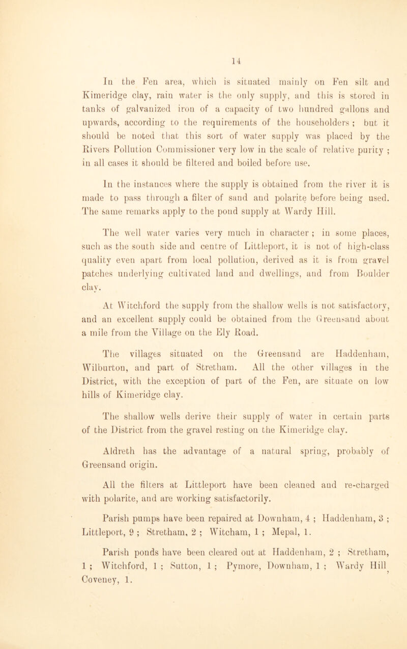 Iq the Fell area, which is situated mainly on Fen silt and Kimeridge clay, rain water is the only supply, and this is stored in tanks of galvanized iron of a capacity of two hundred gallons and upwards, according to the requirements of the householders ; but it should be noted that this sort of water supply was placed by the Rivers Pollution Commissioner very low in the scale of relative purity ; in all cases it should be filtered and boiled before use. In the instances where the supply is obtained from the river it is made to pass through a filter of sand and polarite before being used. The same remarks apply to the pond supply at Wardy Hill. The well water varies very much in character ; in some places, such as the south side and centre of Littleport, it is not of high-class quality even apart from local pollution, derived as it is from gravel patches undeilying cultivated laud and dwellings, and from Boulder clay. At Witchford the supply from the shallow wells is not satisfactory, and an excellent supply could be obtained from the (freensaud about a mile from the Village on the Ely Road. The villages situated on the Greensand are Haddenham, Wilburtou, and part of Stretham. All the other villages in the District, with the exception of part of the Feu, are situate on low hills of Kimeridge clay. The shallow wells derive their supply of water in certain parts of the District from the gravel resting on the Kimeridge clay. Aldreth has the advantage of a natural spring, probably of Greensand origin. All the filters at Littleport have been cleaned and re-charged with polarite, and are working satisfactorily. Parish pumps have been repaired at Downham, 4 ; Haddenham, 3 ; Littleport, 9 ; Stretham, 2 ; Witcham, 1 ; Mepal, 1. Parish ponds have been cleared out at Haddenham, 2 ; Stretham, 1 ; Witchford, 1 ; Sutton, 1 ; Pymore, Downham, 1 ; Wardy Hill Coveney, 1.