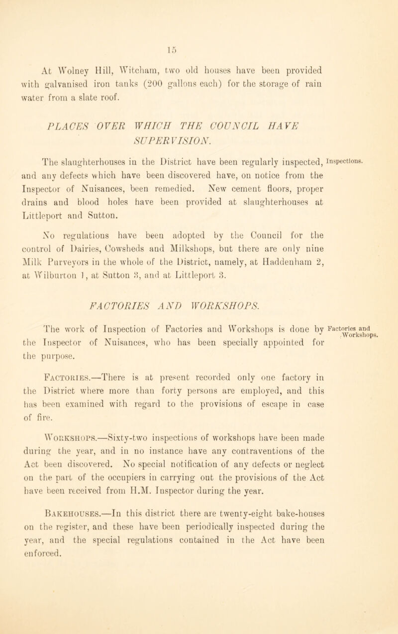 At Wolney Hill, AYitcham, two old houses have been provided with (galvanised iron tanks (200 gallons each) for the storage of rain water from a slate roof. PLACES OVER WHICH THE COUNCIL HAVE SUPER VISION. The slaughterhouses in the District have been regularly inspected, inspections, and any defects which have been discovered have, on notice from the Inspector of Nuisances, been remedied. New cement floors, proper drains and blood holes have been provided at slaughterhouses at Littleport and Sutton. No regulations have been adopted by tlie Council for the control of Dairies, Cowsheds and Milkshops, but there are only nine Milk Purveyors in the whole of the District, namely, at liaddenham 2, at Wilburton 1, at Sutton 8, and at Littleport ?>. E AC TORIES AND WORKSHOPS. The work of Inspection of Factories and Workshops is done by Factories and '■ i. j Workshops. the Inspector of Nuisances, who has been specially appointed for the purpose. Factories.—There is at present recorded only one factory in the District where more than forty persons are employed, and this has been examined with regard to tlie provisions of escape in case of fire. Workshops.—Sixty-twm inspections of workshops have been made during the year, and in no instance have any contraventions of the Act been discovered. No special notification of any defects or neglect on the part of the occupiers in carrying out the provisions of the Act have been received from H.M. Inspector during the year. Bakehouses.—In this district there are twenty-eight bake-houses on the register, and these have been periodically inspected during the year, and the special regulations contained in the Act have been enforced.