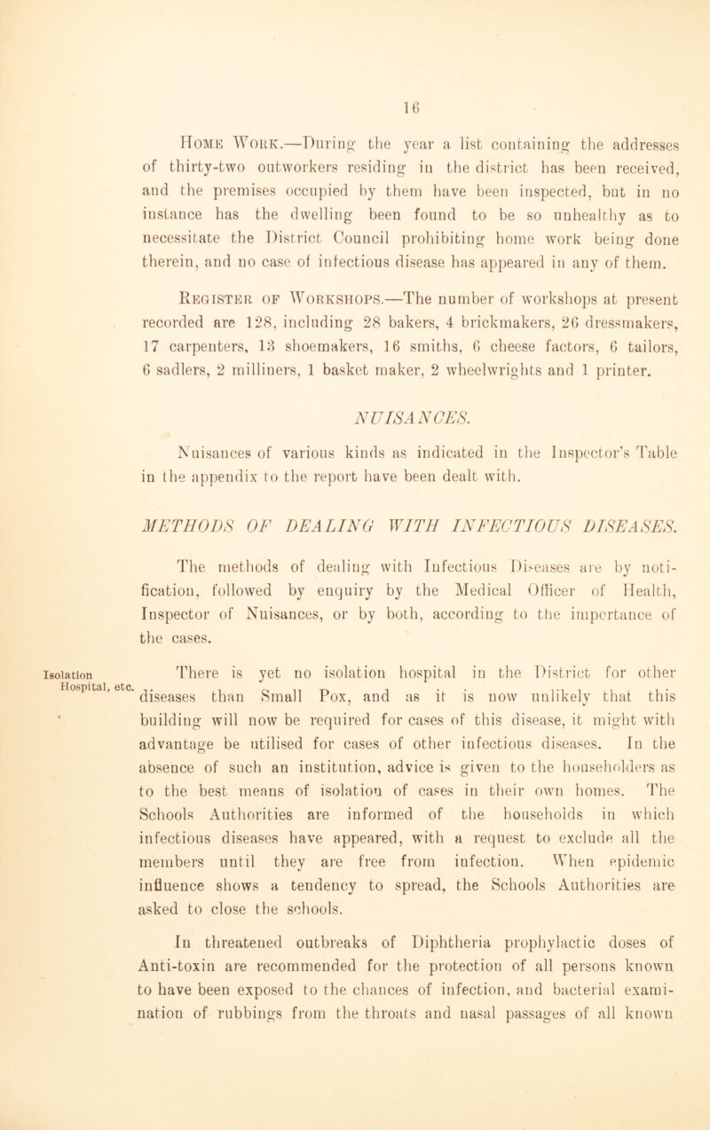 Isolation Hospital, Home Work.—Diirino- the year a list containing the addresses of thirty-two outworkers residing in the district has been received, and the premises occupied by them have been inspected, but in no instance has the dwelling been found to be so uuheahhy as to necessitate the District Council prohibiting home work being done therein, and no case of infectious disease has appeared in any of them. Register of Workshops.—The number of w^orkshops at present recorded are 128, including 28 bakers, 4 brickmakers, 26 dressmakers, 17 carpenters, 18 shoemakers, 16 smiths, 6 cheese factors, 6 tailors, 6 sadlers, 2 milliners, 1 basket maker, 2 wheelwrights and 1 printer. NUISANCES. Nuisances of various kinds as indicated in the Inspector’s Table in the appendix to the report have been dealt with. METHODS OF DEALING WITH INFECTIOUS DISEASES. The methods of dealing with Infectious Di.^eases aie bv uoti- ficatiou, followed by enquiry by the Medical Officer of Health, Inspector of Nuisances, or by both, according to the importance of the cases. There is yet no isolation hospital in the District for other ot) C ’ diseases than Small Pox, and as it is now unlikely that this building will now be required for cases of this disease, it might with advantage be utilised for cases of other infectious diseases. In the absence of such an institution, advice is given to the householders as to the best means of isolation of cases in their own homes. The Schools Authorities are informed of the households in which infectious diseases have appeared, wdth a request to exclude all the members until they are free from infection. When epidemic influence shows a tendency to spread, the Schools Authorities are asked to close the schools. In threatened outbreaks of Diphtheria prophylactic doses of Anti-toxin are recommended for the protection of all persons known to have been exposed to the chances of infection, and bacterial exami- nation of rubbings from the throats and nasal passages of all known