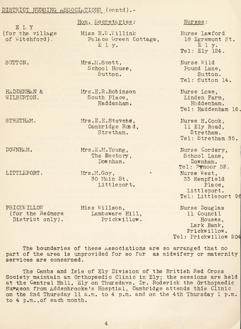 DISTRICT NURSING AS30CIi.TI0NS ( contd ) . - ELY (for the village of Viitchford). Hon. Secretaries; Nurses: Miss H.W.Y'illink Palace Creen Cottage, Ely. Nurse Lawford 18 Egremont St. Ely. Tel: Ely 124. SUTTON. Mrs.M.Scott, School House, Sutton. Nurse Wild Pound Lane, Sutton. Tel: Sutton 14. HiiDDENHkN k Mrs .E.R * Robinson WILBURTON. South Place, Haddenham* Nurse Lowe, Linden Farm, Haddenham. Tel: Haddenham 16. STRSTHMl. !!rs .E.E.Steveh^, Cambridge Read, Stretham. Nurse H.Cook, 11 Ely Road, Stretham. Tel: Stretham 35. D0WNIL.M. LITTLEPORT. Mrs .E .M.Young, The Rectory, Downham. Mrs .M.Gojr, 30 Main St. Littleport. PRICLTILLOW Miss Willson, (for the Redmere Lambsware Hill, District only). Pricl^/illow. Nurse Cordery, School Lane, Downham. Tel: P^oor 52. Nurse West, 33 Hempfield Place, Littleport. Tel: Littleport 96 Nurse Douglas 11 Council Houses, Lark Bank, Prickwillow. Tel: Prickwillow 204 The boundaries of these Associations are so arranged that no part of the area is unprovided for so far as midwifery or maternity services are concerned. The Cambs and Isle of Ely Division of the British Red Cross Society maintain an Orthopaedic Clinic in Ely; the sessions are held at the Central Hall, Ely on Thursdays. Dr. Roderick the Orthopaedic Surgeon from Addenbrooke^s Hosptial, Cambridge attends this Clinic on the 2nd Thursday 11 a.m. to 4 p.m. and on the 4th Thursday 1 p.m. to 4 p.m.,of each month.