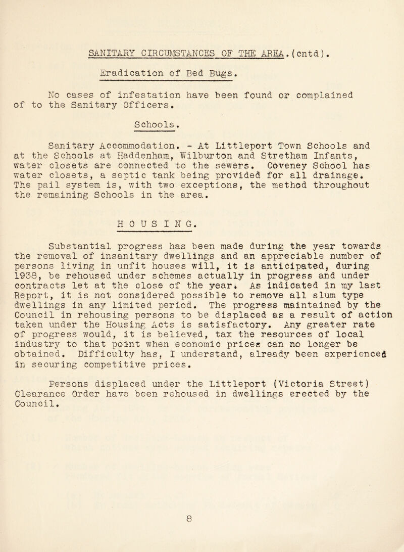 Eradication of Bed Bugs. No cases of infestation have been found or complained of to the Sanitary Officers. Schools. Sanitary Accommodation. - At Littleport Town Schools and at the Schools at Haddenham, Y/ilburton and Stretham Infants, water closets are connected to the sewers. Coveney School has water closets, a septic tank being provided for all drainage* The pail system is, with two exceptions, the method throughout the remaining Schools in the area. H 0 U S I N G. Substantial progress has been made during the year towards the removal of insanitary dwellings and an appreciable number of persons living in unfit houses will, it is anticipated^ during 1938, be rehoused under schemes actually in progress and under contracts let at the close of the year* As indicated in my last Report, it is not considered possible to remove all slum type dwellings in any limited period. The progress maintained by the Council in rehousing persons to be displaced as a result of action taken under the Housing Acts is satisfactory. Any greater rate of progress would, it is believed, tax the resources of local industry to that point when economic prices can no longer be obtained. Difficulty has, I understand, already been experienced in securing competitive prices. Persons displaced under the Littleport (Victoria Street) Clearance Order have been rehoused in dwellings erected by the Council. 8