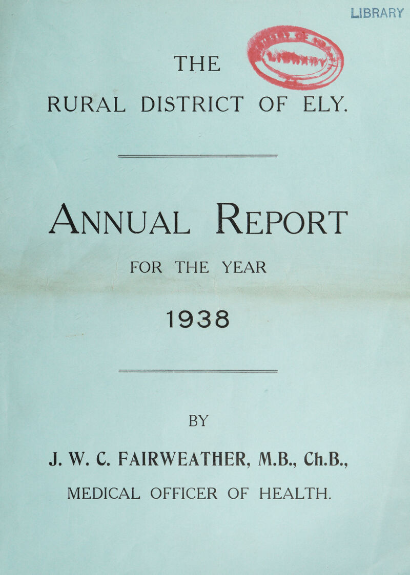 UBRARY RURAL DISTRICT OF ELY. Annual Report FOR THE YEAR 1938 BY J. W. C. FAIRWEATHER, M.B., Ch.B., MEDICAL OFFICER OF HEALTH.