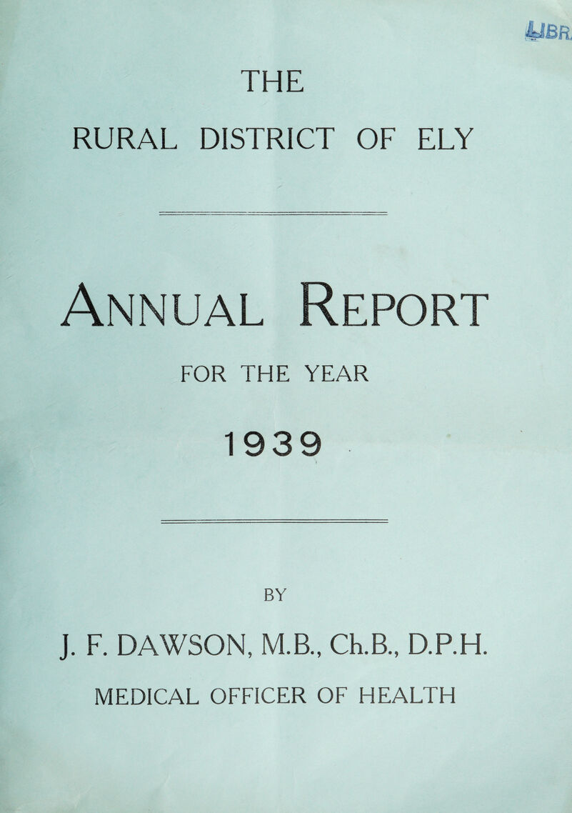THE RURAL DISTRICT OF ELY Annual Report FOR THE YEAR 1939 I. F. DAWSON, M.B., Ch.B., D.P.H. MEDICAL OFFICER OF HEALTH