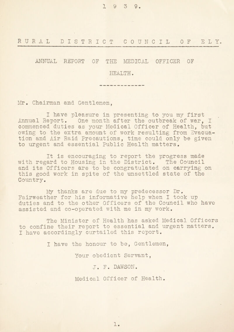 1 9 3 9. RURAL DISTR I C T COUNCIL OF ELY- ANNUAL REPORT OF THE ^/[EDICAL OFFICER OF HEALTH. Mr. Chairman and Gentlemen, I have pleasure in presenting to you my first Iinnual Report. One month after the outbreak of -war, I commenced duties as your Medical Officer of Health, but owing to the extra amount of v/ork resulting from Evacua tion and Air Raid Precautions, time could only be given to urgent and essential Public Health matters. It is encouraging to report the progress made with regard to Housing in the District. The Council and its Officers are to be congratulated on carrying on this good work in spite of the unsettled state of the Country. My thanks are due to my predecessor Dr. Fairweather for his informative help when I took up duties and to the other Officers of the Council who have assisted and co-operated with me in my v;ork. The Minister of Health has asked Medical Officers to confine their report to essential and urgent matters. I have accordingly curtailed this report. I have the honour to be. Gentlemen, Your obedient Servant, J. F. DAY/SON. Medical Officer of Health. 1.